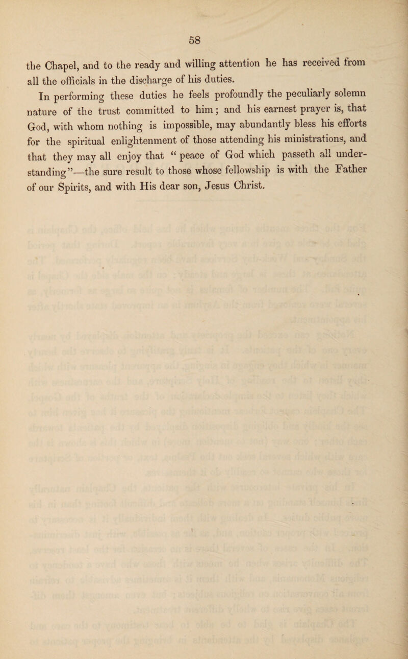 the Chapel, and to the ready and willing attention he has received from all the officials in the discharge of his duties. In performing these duties he feels profoundly the peculiarly solemn nature of the trust committed to him; and his earnest prayer is, that God, with whom nothing is impossible, may abundantly bless his efforts for the spiritual enlightenment of those attending his ministrations, and that they may all enjoy that ii peace of God which passeth ah under¬ standing”—the sure result to those whose fellowship is with the Father of our Spirits, and with His dear son, Jesus Christ.