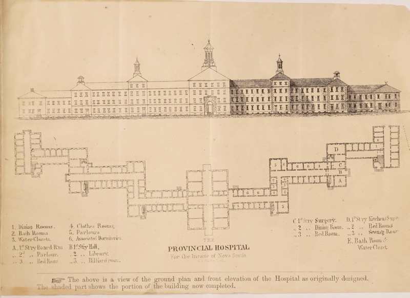 jggp= The above is a view of the ground plan and front elevation of the Hospital as originally designed. The shaded part shows the portion of the building now completed. . THE PR OVTNX XAL 110 SR] TAL Vor dm Insane of Nova Scotia. 1. Dimrti Rooms. 2. Bath Roonus. 3. Water Closets. A.. If1 Stvy Board Km ,. 2;' ,, Parlour. ,.3. ,, BedRooir. 4. Clothes Rooms.. 5. Parlours ti. Assoeinled Uomiitorhs. B 1*1 Shy hall, ,Z ,, Library. Billiard mm. C L’Miv Surgery. D.T'St’iy fin-hen (hip t Z DinxLiu Tvooeo. „H Bcfl.BoomS BciLRooia. K.Bath hooiu o’- Water Closet