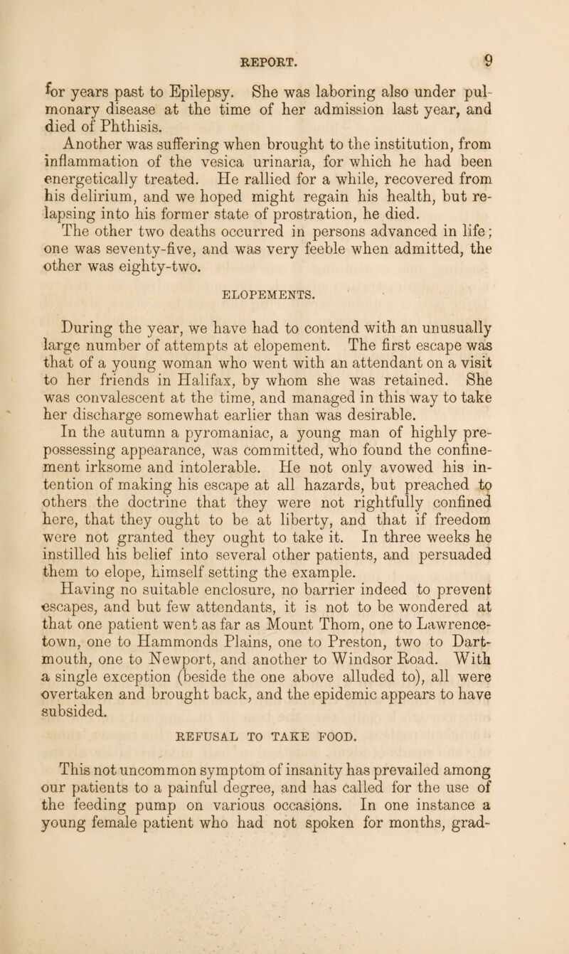 for years past to Epilepsy. She was laboring also under pul¬ monary disease at the time of her admission last year, and died of Phthisis. Another was suffering when brought to the institution, from inflammation of the vesica urinaria, for which he had been energetically treated. He rallied for a while, recovered from his delirium, and we hoped might regain his health, but re¬ lapsing into his former state of prostration, he died. The other two deaths occurred in persons advanced in life; one was seventy-five, and was very feeble when admitted, the other was eighty-two. ELOPEMENTS. During the year, we have had to contend with an unusually large number of attempts at elopement. The first escape was that of a young woman who went with an attendant on a visit to her friends in Halifax, by whom she was retained. She was convalescent at the time, and managed in this way to take her discharge somewhat earlier than was desirable. In the autumn a pyromaniac, a young man of highly pre¬ possessing appearance, was committed, who found the confine¬ ment irksome and intolerable. He not only avowed his in¬ tention of making his escape at all hazards, but preached to others the doctrine that they were not rightfully confined here, that they ought to be at liberty, and that if freedom were not granted they ought to take it. In three weeks he instilled his belief into several other patients, and persuaded them to elope, himself setting the example. Having no suitable enclosure, no barrier indeed to prevent •escapes, and but few attendants, it is not to be wondered at that one patient went as far as Mount Thom, one to Lawrence- town, one to Hammonds Plains, one to Preston, two to Dart¬ mouth, one to Newport, and another to Windsor Poad. With a single exception (beside the one above alluded to), all were overtaken and brought back, and the epidemic appears to have subsided. REFUSAL TO TAKE FOOD. This not uncommon symptom of insanity has prevailed among our patients to a painful degree, and has called for the use of the feeding pump on various occasions. In one instance a young female patient who had not spoken for months, grad-