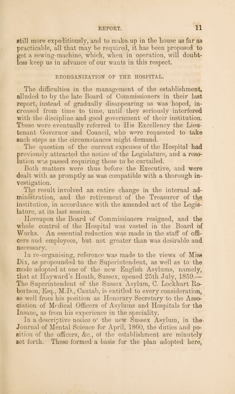 still more expeditiously, and to make up in the house as far as practicable, all that may be required, it has been proposed to get a sewing-machine, which, when in operation, will doubt¬ less keep us in advance of our wants in this respect. REORGANIZATION OF THE HOSPITAL. The difficulties in the management of the establishment, alluded to by the late Board of Commissioners in their last report, instead of gradually disappearing as was hoped, in¬ creased from time to time, until they seriously interfered with the discipline and good government of their institution. These were eventually referred to His Excellency the Lieu¬ tenant Governor and Council, who were requested to take such steps as the circumstances might demand. The question of the current expenses of the Hospital had previously attracted the notice of the Legislature, and a reso¬ lution was passed requiring these to be curtailed. Both matters were thus before the Executive, and were dealt with as promptly as was compatible with a thorough in¬ vestigation. The result involved an entire change in the internal ad¬ ministration, and the retirement of the Treasurer of the institution, in accordance with the amended act of the Legis¬ lature, at its last session. Hereupon the Board of Commissioners resigned, and the whole control of the Hospital was vested in the Board of Works. An essential reduction was made in the staff of offi¬ cers and employees, but not greater than was desirable and necessary. In re-organising, reference was made to the views of Miss Dix, as propounded to the Superintendent, as well as to the mode adopted at one of the new English Asylums, namely, that at Hayward’s Heath, Sussex, opened 25th July, 1859.— The Superintendent of the Sussex Asylum, C. Lockhart Bo- bertson, Esq., M.D., Cantab, is entitled to every consideration, as well from his position as Honorary Secretary to the Asso¬ ciation of Medical Officers of Asylums and Hospitals for the Insane, as from his experience in the speciality. In a descriptive notice o; the new Sussex Asylum, in the Journal of Mental Science for April, 1860, the duties and po¬ sition of the officers, &c., ol the establishment are minutely set forth. These formed a basis for the plan adopted here,