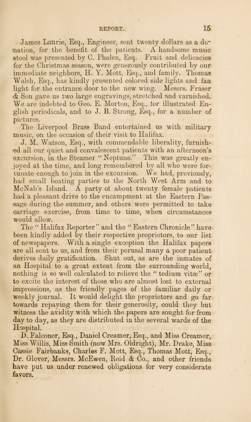 James Laurie, Esq., Engineer, sent twenty dollars as a do 'nation, for the benefit of the patients. A handsome music stool was presented by C. Phalen, Esq. Fruit and delicacies for the Christmas season, were generously contributed by our immediate neighbors, H. Y. Mott, Esq., and family. Thomas Walsh, Esq., has kindly presented colored side lights and fan light for the entrance door to the new wing. Messrs. Fraser ■& Son gave us two large engravings, stretched and varnished. We are indebted to Geo. E. Morton, Esq., lor illustrated En¬ glish periodicals, and to J. B. Strong, Esq., for a number of pictures. The Liverpool Brass Band entertained us with military music, on the occasion of their visit to Halifax. J. M. Watson, Esq., with commendable liberality, furnish¬ ed all our quiet and convalescent patients with an afternoon’s excursion, in the Steamer “ Neptune.” This was greatly en¬ joyed at the time, and long remembered by all who were for¬ tunate enough to join in the excursion. We had, previously, had small boating parties to the North West Arm and to McNab’s Island. A party ot about twenty female patients had a pleasant drive to the encampment at the Eastern Pas¬ sage during the summer, and others were permitted to take carriage exercise, from time to time, when circumstances would allow. The “ Halifax Reporter” and the “ Eastern Chronicle” have been kindly added by their respective proprietors, to our list of newspapers. With a single exception the Halifax papers are all sent to us, and from their perusal many a poor patient derives daily gratification. Shut out, as are the inmates of an Hospital to a great extent from the surrounding world, nothing is so well calculated to relieve the “ tedium vitae” or to excite the interest of those who are almost lost to external impressions, as the friendly pages of the familiar daily or weekly journal. It would delight the proprietors and go far towards repaying them for their generosity, could they but witness the avidity with which the papers are sought for from day to day, as they are distributed in the several wards of the Hospital. D. Falconer, Esq., Daniel Creamer, Esq., and Miss Creamer, Miss Willis, Miss Smith (now Mrs. Oldright), Mr. Drake, Miss Cassie Fairbanks, Charles F. Mott, Esq., Thomas Mott, Esq., Dr. Glover, Messrs. McEwen, Reid & Co., and other friends have put us under renewed obligations for very considerate favors.