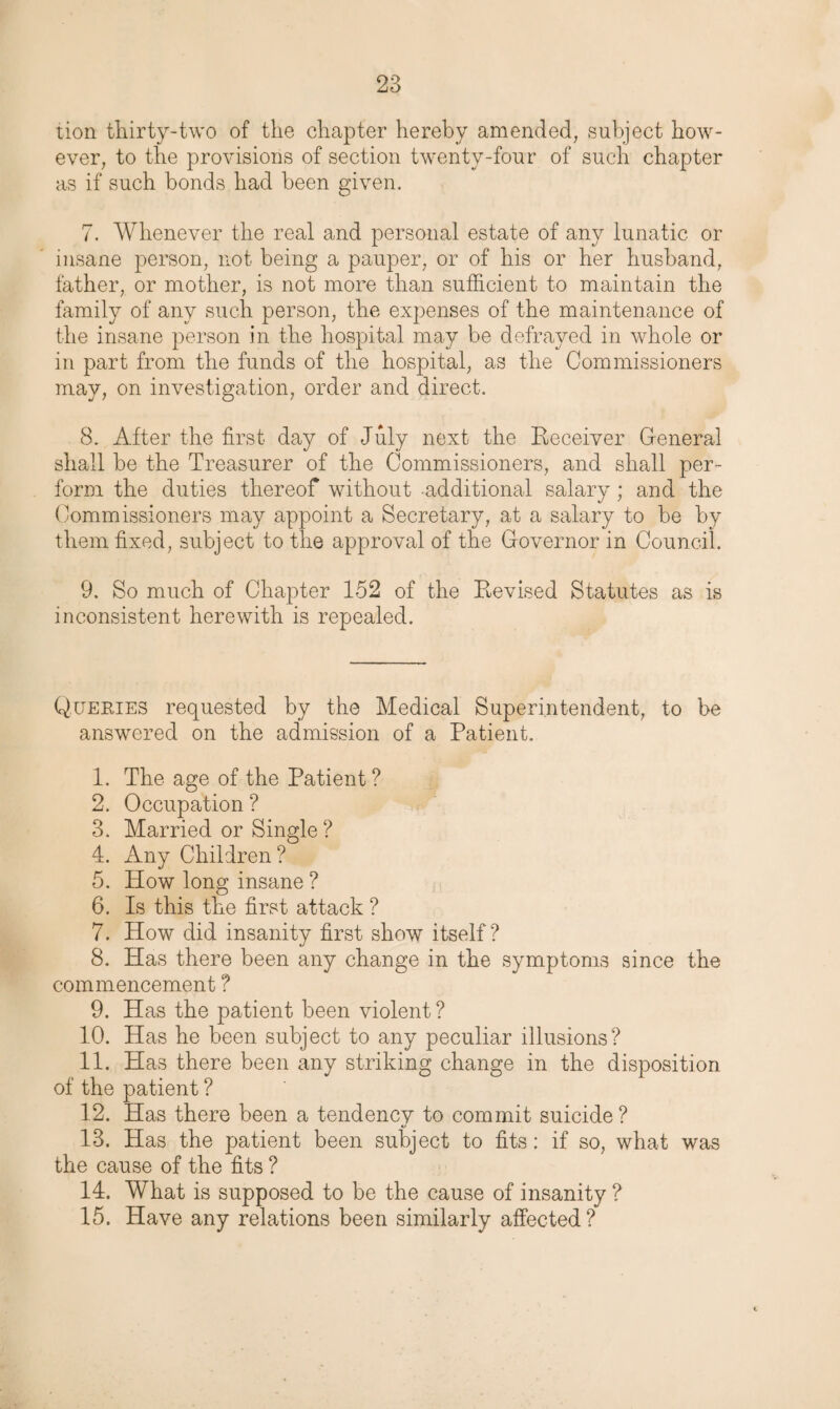 tion thirty-two of the chapter hereby amended, subject how¬ ever, to the provisions of section twenty-four of such chapter as if such bonds had been given. 7. Whenever the real and personal estate of any lunatic or insane person, not being a pauper, or of his or her husband, father, or mother, is not more than sufficient to maintain the family of any such person, the expenses of the maintenance of the insane person in the hospital may be defrayed in whole or in part from the funds of the hospital, as the Commissioners may, on investigation, order and direct. 8. After the first day of July next the Receiver General shall be the Treasurer of the Commissioners, and shall per¬ form the duties thereof without additional salary; and the Commissioners may appoint a Secretary, at a salary to be by them fixed, subject to the approval of the Governor in Council. 9. So much of Chapter 152 of the Revised Statutes as is inconsistent herewith is repealed. Queries requested by the Medical Superintendent, to be answered on the admission of a Patient. 1. The age of the Patient? 2. Occupation ? 3. Married or Single ? 4. Any Children ? 5. How long insane ? 6. Is this the first attack ? 7. How did insanity first show itself? 8. Has there been any change in the symptoms since the commencement ? 9. Has the patient been violent ? 10. Has he been subject to any peculiar illusions? 11. Has there been any striking change in the disposition of the patient ? 12. Has there been a tendency to commit suicide ? 13. Has the patient been subject to fits: if so, what was the cause of the fits ? 14. What is supposed to be the cause of insanity ? 15. Have any relations been similarly affected?