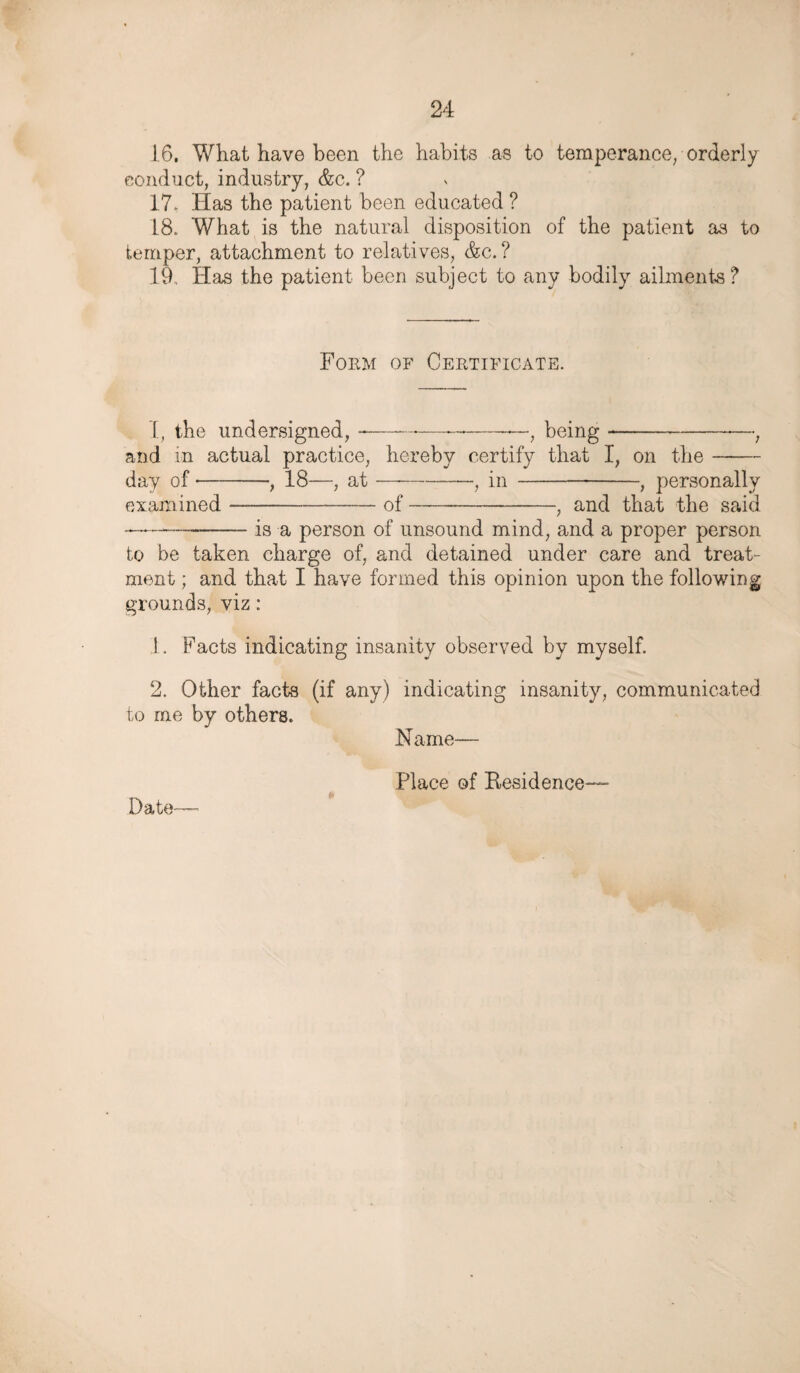 16. What have been the habits as to temperance, orderly conduct, industry, &c. ? 17. Has the patient been educated ? 18. What is the natural disposition of the patient as to temper, attachment to relatives, &c.? 19. Has the patient been subject to any bodily ailments? Form of Certificate. I, the undersigned, -————-—, being- and in actual practice, hereby certify that I, on the day of-, 18—, at ■— -, in --, personally examined-of-, and that the said —-is a person of unsound mind, and a proper person to be taken charge of, and detained under care and treat¬ ment ; and that I have formed this opinion upon the following grounds, viz: 1. Facts indicating insanity observed by myself. 2. Other facts (if any) indicating insanity, communicated to me by others. Name— Place of Residence— Date—