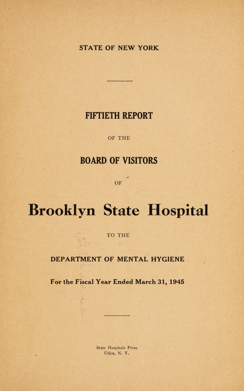 STATE OF NEW YORK FIFTIETH REPORT OF THE BOARD OF VISITORS OF Brooklyn State Hospital TO THE 4,f. DEPARTMENT OF MENTAL HYGIENE ' ’ if; For the Fiscal Year Ended March 31, 1945 State Hospitals Press Utica, N. Y.