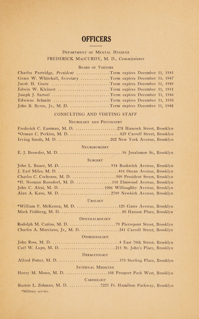 OFFICERS Department of Mental Hygiene FREDERICK MacCURDY, M. D., Commissioner Board of Visitors Charles Partridge, President .Term expires December 31, 1945 Grace W. Whitehall, Secretary .Term expires December 31, 1947 Jacob H. Goetz .Term expires December 31, 1949 Edwin W. Kleinert .Term expires December 31, 1951 Joseph J. Sartori .......Term expires December 31, 1946 Edwiene Schmitt .Term expires December 31, 1950 John B. Byrne, Jr., M. ID.Term expires December 31, 1948 CONSULTING AND VISITING STAFF Neurology and Psychiatry Frederick C. Eastman, M. D.278 Hancock Street, Brooklyn *Orman C. Perkins, M. D.. . 829 Carroll Street, Brooklyn Irving Sands, M. D.202 New York Avenue, Brooklyn Neurosurgery E. J. Browder, M. D. 96 Joralemon St., Brooklyn John L. Bauer, M. D. J. Earl Miles, M. D. Charles C. Cochrane, M. D. . *H. Norman Runsdorf, M. D John C. Alesi, M. D. Alan A. Kane, M. D.. Surgery .934 Bushwick Avenue, Brooklyn .416 Ocean Avenue, Brooklyn .909 President Street, Brooklyn . 510 Elmwood Avenue, Brooklyn . 1006 Willoughby Avenue, Brooklyn . .2709 Newkirk Avenue, Brooklyn Urology ^William F. McKenna, M. D. Mark Fishberg, M. D... Ophthalmology Rodolph M. Cutino, M. D. Charles A. Marciano, Jr., M. D. Otorhinology John Ross, M. D. Carl W. Lupo, M. D... Dermatology Alfred Potter, M. D. .. . . 125 Gates Avenue, Brooklyn . . .80 Hanson Place, Brooklyn 79 Pierrepont Street, Brooklyn ..241 Carroll Street, Brooklyn ..4 East 70th Street, Brooklyn 215 St. John’s Place, Brooklyn ..370 Sterling Place, Brooklyn Internal Medicine Henry M. Moses, M. D.108 Prospect Park West, Brooklyn Cardiology Burton L. Zohman, M. D.7223 Ft. Hamilton Parkway, Brooklyn