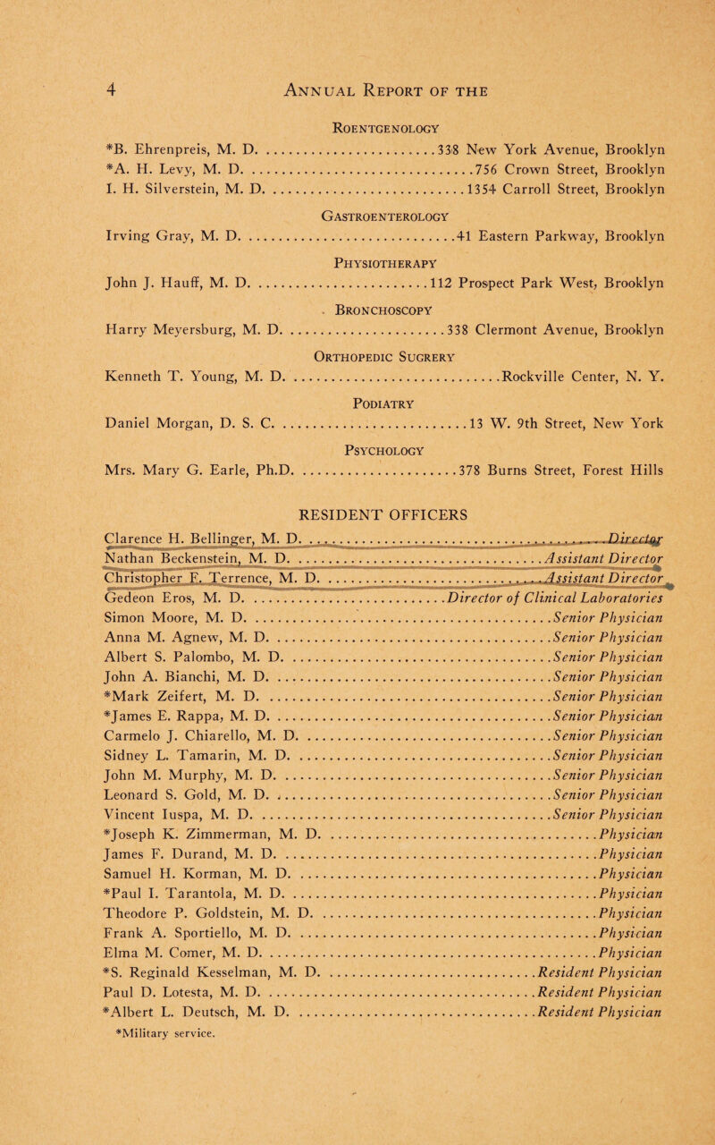 *B. Ehrenpreis, M. D. *A. H. Levy, M. D. 1. H. Silverstein, M. D Irving Gray, M. D. John J. Hauff, M. D. Harry Meyersburg, M. D. Kenneth T. Young, M. D Daniel Morgan, D. S. C. Roentgenology .. 338 New York Avenue, Brooklyn .756 Crown Street, Brooklyn . 1354 Carroll Street, Brooklyn Gastroe nterology .41 Eastern Parkway, Brooklyn Physiotherapy .112 Prospect Park West, Brooklyn Bronchoscopy . 338 Clermont Avenue, Brooklyn Orthopedic Sugrery Rockville Center, N. Y. Podiatry 13 W. 9th Street, New York Psychology Mrs. Mary G. Earle, Ph.D..378 Burns Street, Forest Hills RESIDENT OFFICERS Clarence H. Bellinger, M. D. »»■ t—if I II I ——— Nathan Beckenstein, M. D. - I . ... i 'T ~ - Christopher E« Terrence. M. D. ... -- -- ... ■ • . a Gedeon Eros, M. D. Simon Moore, M. D. Anna M. Agnew, M. D. Albert S. Palombo, M. D. John A. Bianchi, M. D. *Mark Zeifert, M. D. *James E. Rappa, M. D. Carmelo J. Chiarello, M. D. Sidney L. Tamarin, M. D. John M. Murphy, M. D. Leonard S. Gold, M. D. j. Vincent Iuspa, M. D. ^Joseph K. Zimmerman, M. D. James F. Durand, M. D. Samuel H. Korman, M. D. *Paul I. Tarantola, M. D. Theodore P. Goldstein, M. D. Frank A. Sportiello, M. D. Elma M. Comer, M. D. *S. Reginald Kesselman, M. D. Paul D. Lotesta, M. D. ^Albert L. Deutsch, M. D. ^Military service. , Assistant Director .Assistant Director Director of Clinical Laboratories .Senior Physician .Senior Physician .Senior Physician .Senior Physician .Senior Physician .Senior Physician .Senior Physician .Senior Physician .Senior Physician .Senior Physician .Senior Physician .Physician ..Physician .Physician .Physician .Physician .Physician .Physician .Resident Physician .Resident Physician .Resident Physician