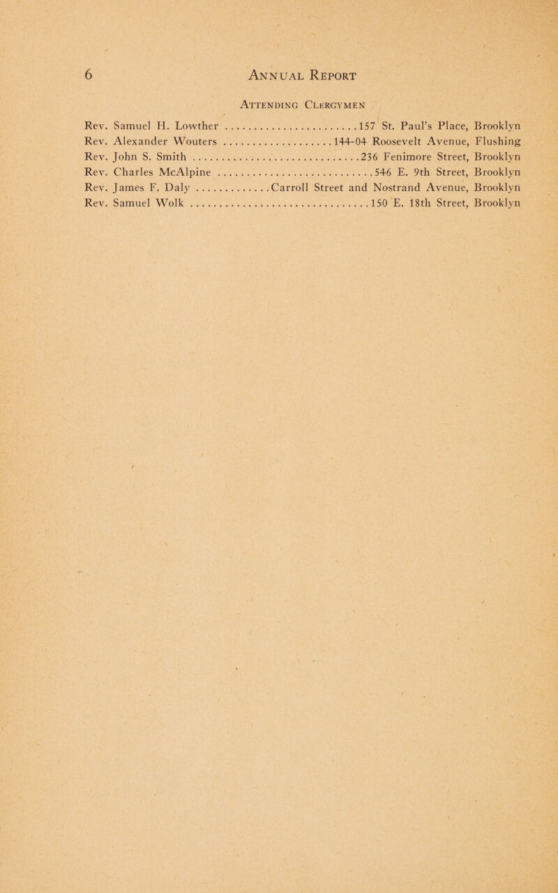 Attending Clergymen Rev. Samuel H. Lowther .157 St. Paul’s Place, Brooklyn Rev. Alexander Wouters.144-04 Roosevelt Avenue, Flushing Rev. John S. Smith.236 Fenimore Street, Brooklyn Rev. Charles McAlpine .546 E. 9th Street, Brooklyn Rev. James F. Daly.Carroll Street and Nostrand Avenue, Brooklyn Rev. Samuel Wolk.15i0 E. 18th Street, Brooklyn