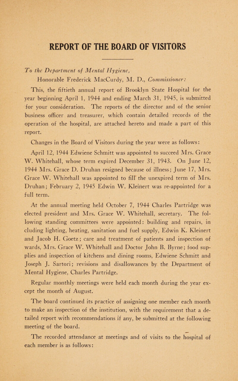 REPORT OF THE BOARD OF VISITORS To the Department of Mental Hygiene, Honorable Frederick MacCurdy, M. D., Commissioner: This, the fiftieth annual report of Brooklyn State Hospital for the year beginning April 1, 1944 and ending March 31, 1945, is submitted for your consideration. The reports of the director and of the senior business officer and treasurer, which contain detailed records of the operation of the hospital, are attached hereto and made a part of this report. Changes in the Board of Visitors during the year were as follows: April 12, 1944 Edwiene Schmitt was appointed to succeed Mrs. Grace W. Whitehall, whose term expired December 31, 1943. On June 12, 1944 Mrs. Grace D. Druhan resigned because of illness; June 17, Mrs. Grace W. Whitehall was appointed to fill the unexpired term of Mrs. Druhan; February 2, 1945 Edwin W. Kleinert was re-appointed for a full term. At the annual meeting held October 7, 1944 Charles Partridge was elected president and Mrs. Grace W. Whitehall, secretary. The fol¬ lowing standing committees were appointed: building and repairs, in eluding lighting, heating, sanitation and fuel supply, Edwin K. Kleinert and Jacob H. Goetz; care and treatment of patients and inspection of wards, Mrs. Grace W. Whitehall and Doctor John B. Byrne; food sup¬ plies and inspection of kitchens and dining rooms, Edwiene Schmitt and Joseph J. Sartori; revisions and disallowances by the Department of Mental Hygiene, Charles Partridge. Regular monthly meetings were held each month during the year ex¬ cept the month of August. The board continued its practice of assigning one member each month to make an inspection of the institution, with the requirement that a de¬ tailed report with recommendations if any, be submitted at the following meeting of the board. The recorded attendance at meetings and of visits to the hospital of each member is as follows: