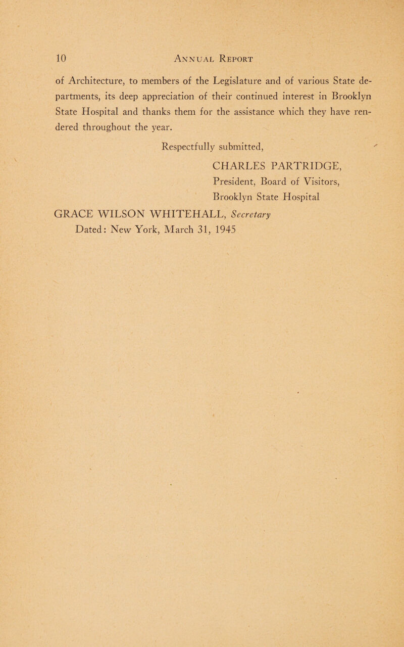 of Architecture, to members of the Legislature and of various State de¬ partments, its deep appreciation of their continued interest in Brooklyn State Hospital and thanks them for the assistance which they have ren¬ dered throughout the year. Respectfully submitted, CHARLES PARTRIDGE, President, Board of Visitors, Brooklyn State Hospital GRACE WILSON WHITEHALL, Secretary Dated: New York, March 31, 1945