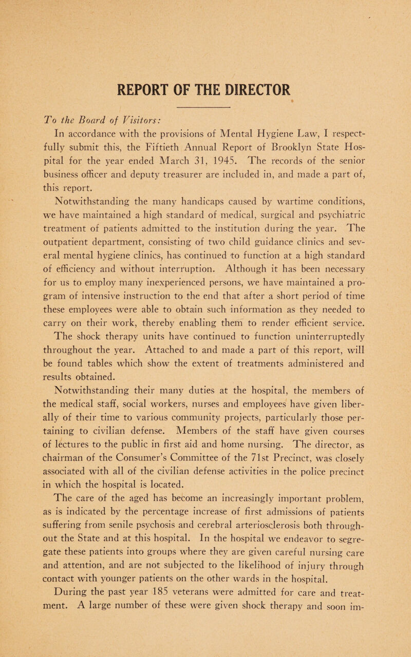 REPORT OF THE DIRECTOR To the Board of Visitors: In accordance with the provisions of Mental Hygiene Law, I respect¬ fully submit this, the Fiftieth Annual Report of Brooklyn State Hos¬ pital for the year ended March 31, 1945. The records of the senior business officer and deputy treasurer are included in, and made a part of, this report. Notwithstanding the many handicaps caused by wartime conditions, we have maintained a high standard of medical, surgical and psychiatric treatment of patients admitted to the institution during the year. The outpatient department, consisting of two child guidance clinics and sev¬ eral mental hygiene clinics, has continued to function at a high standard of efficiency and without interruption. Although it has been necessary for us to employ many inexperienced persons, we have maintained a pro¬ gram of intensive instruction to the end that after a short period of time these employees were able to obtain such information as they needed to carry on their work, thereby enabling them to render efficient service. The shock therapy units have continued to function uninterruptedly throughout the year. Attached to and made a part of this report, will be found tables which show the extent of treatments administered and results obtained. Notwithstanding their many duties at the hospital, the members of the medical staff, social workers, nurses and employees have given liber¬ ally of their time to various community projects, particularly those per¬ taining to civilian defense. Members of the staff have given courses of lectures to the public in first aid and home nursing. The director, as chairman of the Consumer’s Committee of the 71st Precinct, was closely associated with all of the civilian defense activities in the police precinct in which the hospital is located. The care of the aged has become an increasingly important problem, as is indicated by the percentage increase of first admissions of patients suffering from senile psychosis and cerebral arteriosclerosis both through¬ out the State and at this hospital. In the hospital we endeavor to segre¬ gate these patients into groups where they are given careful nursing care and attention, and are not subjected to the likelihood of injury through contact with younger patients on the other wards in the hospital. During the past year 185 veterans were admitted for care and treat¬ ment. A large number of these were given shock therapy and soon im-