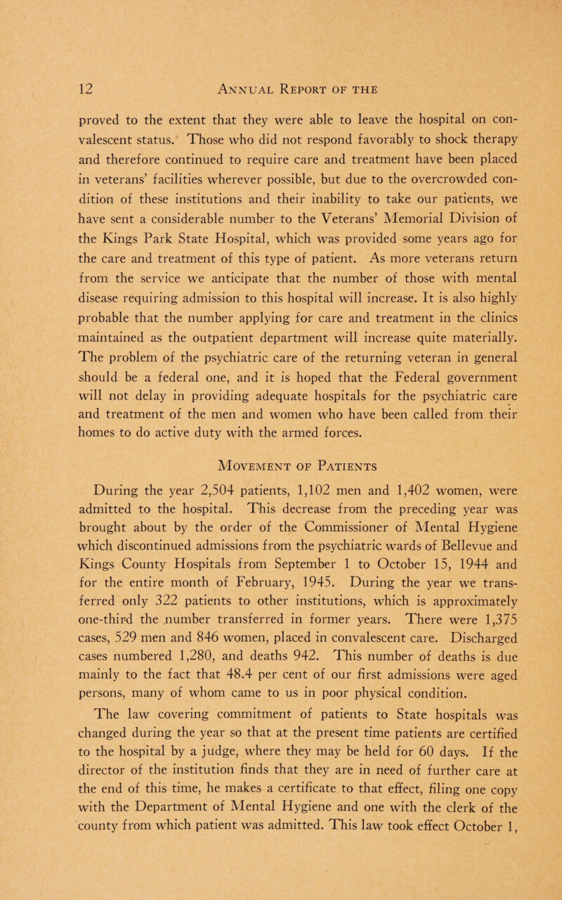 proved to the extent that they were able to leave the hospital on con¬ valescent status. Those who did not respond favorably to shock therapy and therefore continued to require care and treatment have been placed in veterans’ facilities wherever possible, but due to the overcrowded con¬ dition of these institutions and their inability to take our patients, we have sent a considerable number to the Veterans’ Memorial Division of the Kings Park State Hospital, which was provided some years ago for the care and treatment of this type of patient. As more veterans return from the service we anticipate that the number of those with mental disease requiring admission to this hospital will increase. It is also highly probable that the number applying for care and treatment in the clinics maintained as the outpatient department will increase quite materially. The problem of the psychiatric care of the returning veteran in general should be a federal one, and it is hoped that the Federal government will not delay in providing adequate hospitals for the psychiatric care and treatment of the men and women who have been called from their homes to do active duty with the armed forces. Movement of Patients During the year 2,504 patients, 1,102 men and 1,402 women, were admitted to the hospital. This decrease from the preceding year was brought about by the order of the Commissioner of Mental Hygiene which discontinued admissions from the psychiatric wards of Bellevue and Kings County Hospitals from September 1 to October 15, 1944 and for the entire month of February, 1945. During the year we trans¬ ferred only 322 patients to other institutions, which is approximately one-third the number transferred in former years. There were 1,375 cases, 529 men and 846 women, placed in convalescent care. Discharged cases numbered 1,280, and deaths 942. This number of deaths is due mainly to the fact that 48.4 per cent of our first admissions were aged persons, many of whom came to us in poor physical condition. The law covering commitment of patients to State hospitals was changed during the year so that at the present time patients are certified to the hospital by a judge, where they may be held for 60 days. If the director of the institution finds that they are in need of further care at the end of this time, he makes a certificate to that effect, filing one copy with the Department of Mental Hygiene and one with the clerk of the county from which patient was admitted. This law took effect October 1,