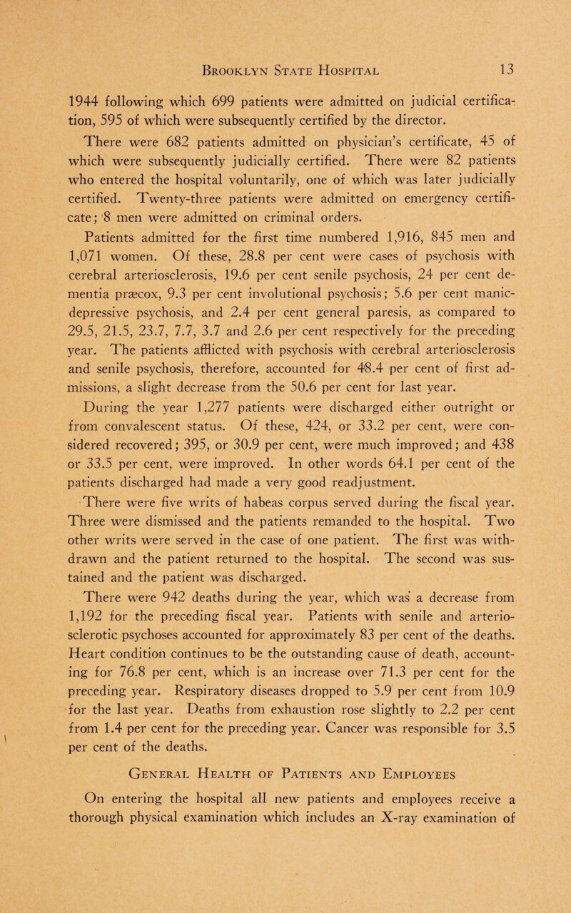 1944 following which 699 patients were admitted on judicial certifica¬ tion, 595 of which were subsequently certified by the director. There were 682 patients admitted on physician’s certificate, 45 of which were subsequently judicially certified. There were 82 patients who entered the hospital voluntarily, one of which was later judicially certified. Twenty-three patients were admitted on emergency certifi¬ cate ; '8 men were admitted on criminal orders. Patients admitted for the first time numbered 1,916, 845 men and 1,071 women. Of these, 28.8 per cent were cases of psychosis with cerebral arteriosclerosis, 19.6 per cent senile psychosis, 24 per cent de¬ mentia prascox, 9.3 per cent involutional psychosis; 5.6 per cent manic- depressive psychosis, and 2.4 per cent general paresis, as compared to 29.5, 21.5, 23.7, 7.7, 3.7 and 2.6 per cent respectively for the preceding year. The patients afflicted with psychosis with cerebral arteriosclerosis and senile psychosis, therefore, accounted for 48.4 per cent of first ad¬ missions, a slight decrease from the 50.6 per cent for last year. During the year 1,277 patients were discharged either outright or from convalescent status. Of these, 424, or 33.2 per cent, were con¬ sidered recovered; 395, or 30.9 per cent, were much improved; and 438 or 33.5 per cent, were improved. In other words 64.1 per cent of the patients discharged had made a very good readjustment. There were five writs of habeas corpus served during the fiscal year. Three were dismissed and the patients remanded to the hospital. Two other writs were served in the case of one patient. The first was with¬ drawn and the patient returned to the hospital. The second was sus¬ tained and the patient was discharged. There were 942 deaths during the year, which was a decrease from 1,192 for the preceding fiscal year. Patients with senile and arterio¬ sclerotic psychoses accounted for approximately 83 per cent of the deaths. Heart condition continues to be the outstanding cause of death, account¬ ing for 76.8 per cent, which is an increase over 71.3 per cent for the preceding year. Respiratory diseases dropped to 5.9 per cent from 10.9 for the last year. Deaths from exhaustion rose slightly to 2.2 per cent from 1.4 per cent for the preceding year. Cancer was responsible for 3.5 per cent of the deaths. General Health of Patients and Employees On entering the hospital all new patients and employees receive a thorough physical examination which includes an X-ray examination of