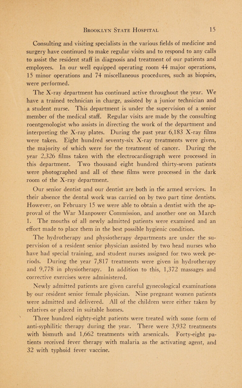 Consulting and visiting specialists in the various fields of medicine and surgery have continued to make regular visits and to respond to any calls to assist the resident staff in diagnosis and treatment of our patients and employees. In our well equipped operating room 44 major operations, 15 minor operations and 74 miscellaneous procedures, such as biopsies, were performed. The X-ray department has continued active throughout the year. We have a trained technician in charge, assisted by a junior technician and a student nurse. This department is under the supervision of a senior member of the medical staff. Regular visits are made by the consulting roentgenologist who assists in directing the work of the department and interpreting the X-ray plates. During the past year 6,183 X-ray films were taken. Eight hundred seventy-six X-ray treatments were given, the majority of which were for the treatment of cancer. During the year 2,326 films taken with the electrocardiograph were processed in this department. Two thousand eight hundred thirty-seven patients were photographed and all of these films were processed in the dark room of the X-ray department. Our senior dentist and our dentist are both in the armed services. In their absence the dental work was carried on by two part time dentists. However, on February 15 we were able to obtain a dentist with the ap¬ proval of the War Manpower Commission, and another one on March 1. The mouths of all newly admitted patients were examined and an effort made to place them in the best possible hygienic condition. The hydrotherapy and physiotherapy departments are under the su¬ pervision of a resident senior physician assisted by two head nurses who have had special training, and student nurses assigned for two week pe¬ riods. During the year 7,817 treatments were given in hydrotherapy and 9,778 in physiotherapy. In addition to this, 1,372 massages and corrective exercises were administered. Newly admitted patients are given careful gynecological examinations by our resident senior female physician. Nine pregnant women patients were admitted and delivered. All of the children were either taken by relatives or placed in suitable homes. Three hundred eighty-eight patients were treated with some form of anti-syphilitic therapy during the year. There were 3,932 treatments with bismuth and 1,662 treatments with arsenicals. Forty-eight pa¬ tients received fever therapy with malaria as the activating agent, and 32 with typhoid fever vaccine.