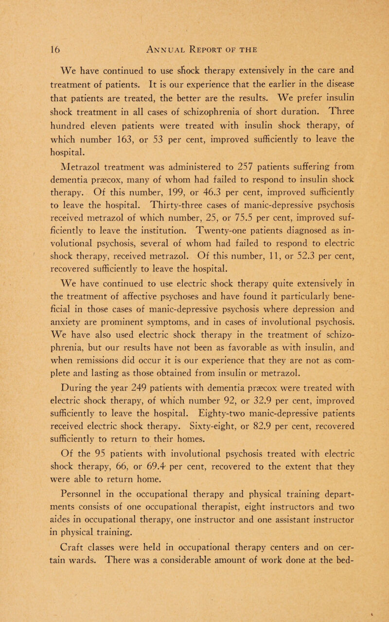 We have continued to use shock therapy extensively in the care and treatment of patients. It is our experience that the earlier in the disease that patients are treated, the better are the results. We prefer insulin shock treatment in all cases of schizophrenia of short duration. Three hundred eleven patients were treated with insulin shock therapy, of which number 163, or 53 per cent, improved sufficiently to leave the hospital. Metrazol treatment was administered to 257 patients suffering from dementia p-raecox, many of whom had failed to respond to insulin shock therapy. Of this number, 199, or 46.3 per cent, improved sufficiently to leave the hospital. Thirty-three cases of manic-depressive psychosis received metrazol of which number, 25, or 75.5 per cent, improved suf¬ ficiently to leave the institution. Twenty-one patients diagnosed as in¬ volutional psychosis, several of whom had failed to respond to electric shock therapy, received metrazol. Of this number, 11, or 52.3 per cent, recovered sufficiently to leave the hospital. We have continued to use electric shock therapy quite extensively in the treatment of affective psychoses and have found it particularly bene¬ ficial in those cases of manic-depressive psychosis where depression and anxiety are prominent symptoms, and in cases of involutional psychosis. We have also used electric shock therapy in the treatment of schizo¬ phrenia, but our results have not been as favorable as with insulin, and when remissions did occur it is our experience that they are not as com¬ plete and lasting as those obtained from insulin or metrazol. During the year 249 patients with dementia praecox were treated with electric shock therapy, of which number 92, or 32.9 per cent, improved sufficiently to leave the hospital. Eighty-two manic-depressive patients received electric shock therapy. Sixty-eight, or 82.9 per cent, recovered sufficiently to return to their homes. Of the 95 patients with involutional psychosis treated with electric shock therapy, 66, or 69.4' per cent, recovered to the extent that they were able to return home. Personnel in the occupational therapy and physical training depart¬ ments consists of one occupational therapist, eight instructors and two aides in occupational therapy, one instructor and one assistant instructor in physical training. Craft classes were held in occupational therapy centers and on cer¬ tain wards. There was a considerable amount of work done at the bed-