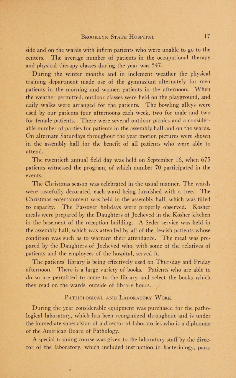 side and on the wards with infirm patients who were unable to go to the centers. The average number of patients in the occupational therapy and physical therapy classes during the year was 547. During the winter months and in inclement weather the physical training department made use of the gymnasium alternately for men patients in the morning and women patients in the afternoon. When the weather permitted, outdoor classes were held on the playground, and daily walks were arranged for the patients. The bowling alleys were used by our patients four afternoons each week, two for male and two for female patients. There were several outdoor picnics and a consider¬ able number of parties for patients in the assembly hall and on the wards. On alternate Saturdays throughout the year motion pictures were shown in the assembly hall for the benefit of all patients who were able to attend. The twentieth annual field day was held on September 16, when 675 patients witnessed the program, of which number 70 participated in the events. The Christmas season was celebrated in the usual manner. The wards were tastefully decorated, each ward being furnished with a tree. The Christmas entertainment was held in the assembly hall, which was filled to capacity. The Passover holidays were properly observed. Kosher meals were prepared by the Daughters of Jocheved in the Kosher kitchen in the basement of the reception building. A Seder service was held in the assembly hall, which was attended by all of the Jewish patients whose condition was such as to warrant their attendance. The meal was pre¬ pared by the Daughters of Jocheved who, with some of the relatives of patients and the employees of the hospital, served it. The patients’ library is being effectively used on Thursday and Friday afternoon. There is a large variety of books. Patients who are able to do so are permitted to come to the library and select the books which they read on the wards, outside of library hours. Pathological and Laboratory Work During the year considerable equipment was purchased for the patho¬ logical laboratory, which has been reorganized throughout and is under the immediate supervision of a director of laboratories who is a diplomate of the American Board of Pathology. A special training course was given to the laboratory staff by the direc¬ tor of the laboratory, which included instruction in bacteriology, para-