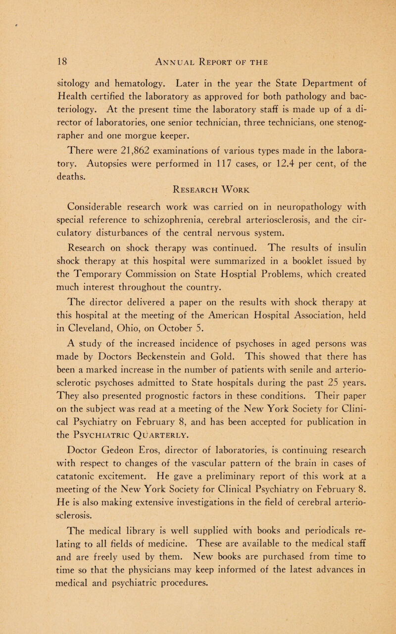 sitology and hematology. Later in the year the State Department of Health certified the laboratory as approved for both pathology and bac¬ teriology. At the present time the laboratory staff is made up of a di¬ rector of laboratories, one senior technician, three technicians, one stenog¬ rapher and one morgue keeper. There were 21,862 examinations of various types made in the labora¬ tory. Autopsies were performed in 117 cases, or 12.4 per cent, of the deaths. Research Work Considerable research work was carried on in neuropathology with special reference to schizophrenia, cerebral arteriosclerosis, and the cir¬ culatory disturbances of the central nervous system. Research on shock therapy was continued. The results of insulin shock therapy at this hospital were summarized in a booklet issued by the Temporary Commission on State Hosptial Problems, which created much interest throughout the country. The director delivered a paper on the results with shock therapy at this hospital at the meeting of the American Hospital Association, held in Cleveland, Ohio, on October 5. A study of the increased incidence of psychoses in aged persons was made by Doctors Beckenstein and Gold. This showed that there has been a marked increase in the number of patients with senile and arterio¬ sclerotic psychoses admitted to State hospitals during the past 25 years. They also presented prognostic factors in these conditions. Their paper on the subject was read at a meeting of the New York Society for Clini¬ cal Psychiatry on February 8, and has been accepted for publication in the Psychiatric Quarterly. Doctor Gedeon Eros, director of laboratories, is continuing research with respect to changes of the vascular pattern of the brain in cases of catatonic excitement. He gave a preliminary report of this work at a meeting of the New York Society for Clinical Psychiatry on February 8. He is also making extensive investigations in the field of cerebral arterio¬ sclerosis. The medical library is well supplied with books and periodicals re¬ lating to all fields of medicine. These are available to the medical staff and are freely used by them. New books are purchased from time to time so that the physicians may keep informed of the latest advances in medical and psychiatric procedures.