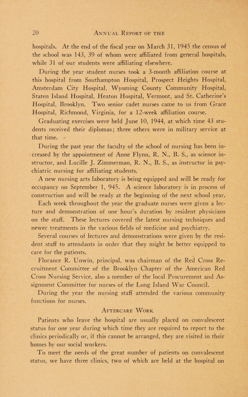 hospitals. At the end of the fiscal year on March 31, 1945 the census of the school was 143, 39 of whom were affiliated from general hospitals, while 31 of our students were affiliating elsewhere. During the year student nurses took a 3-month affiliation course at this hospital from Southampton Hospital, Prospect Heights Hospital, Amsterdam City Hospital, Wyoming County Community Hospital, Staten Island Hospital, Heaton Hospital, Vermont, and St. Catherine’s Hospital, Brooklyn. Two senior cadet nurses came to us from Grace Hospital, Richmond, Virginia, for a 12-week affiliation course. Graduating exercises were held June 10, 1944, at which time 43 stu¬ dents received their diplomas; three others were in military service at that time. During the past year the faculty of the school of nursing has been in¬ creased by the appointment of Anne Flynn, R. N., B. S., as science in¬ structor, and Lucille J. Zimmerman, R. N., B. S., as instructor in psy¬ chiatric nursing for affiliating students. A new nursing arts laboratory is being equipped and will be ready for occupancy on September 1, 945. A science laboratory is in process of construction and will be ready at the beginning of the next school year. Each week throughout the year the graduate nurses were given a lec¬ ture and demonstration of one hour’s duration by resident physicians on the staff. These lectures covered the latest nursing techniques and newer treatments in the various fields of medicine and psychiatry. Several courses of lectures and demonstrations were given by the resi¬ dent staff to attendants in order that they might be better equipped to care for the patients. Florance R. Unwin, principal, was chairman of the Red Cross Re¬ cruitment Committee of the Brooklyn Chapter of the American Red Cross Nursing Service, also a member of the local Procurement and As¬ signment Committee for nurses of the Long Island War Council. During the year the nursing staff attended the various community functions for nurses. Aftercare Work Patients who leave the hospital are usually placed on convalescent status for one year during which time they are required to report to the clinics periodically or, if this cannot be arranged, they are visited in their homes by our social workers. To meet the needs of the great number of patients on convalescent status, we have three clinics, two of which are held at the hospital on