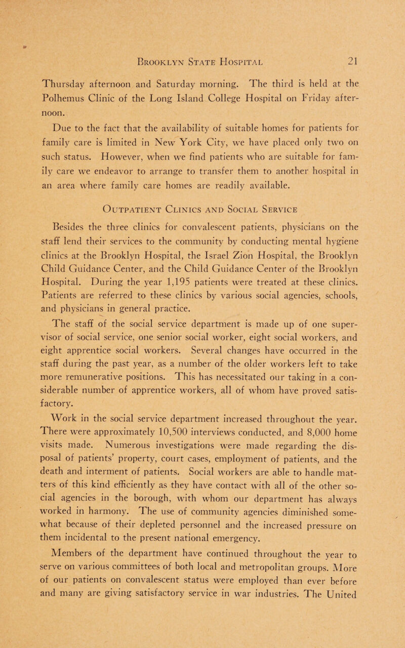 Thursday afternoon and Saturday morning. The third is held at the Polhemus Clinic of the Long Island College Hospital on Friday after¬ noon. Due to the fact that the availability of suitable homes for patients for family care is limited in New York City, we have placed only two on such status. However, when we find patients who are suitable for fam¬ ily care we endeavor to arrange to transfer them to another hospital in an area where family care homes are readily available. Outpatient Clinics and Social Service Besides the three clinics for convalescent patients, physicians on the staff lend their services to the community by conducting mental hygiene clinics at the Brooklyn Hospital, the Israel Zion Hospital, the Brooklyn Child Guidance Center, and the Child Guidance Center of the Brooklyn Hospital. During the year 1,195 patients were treated at these clinics. Patients are referred to these clinics by various social agencies, schools, and physicians in general practice. The staff of the social service department is made up of one super¬ visor of social service, one senior social worker, eight social workers, and eight apprentice social workers. Several changes have occurred in the staff during the past year, as a number of the older workers left to take more remunerative positions. This has necessitated our taking in a con¬ siderable number of apprentice workers, all of whom have proved satis¬ factory. Work in the social service department increased throughout the year. There were approximately 10,500 interviews conducted, and 8,000 home visits made. Numerous investigations were made regarding the dis¬ posal of patients’ property, court cases, employment of patients, and the death and interment of patients. Social workers are able to handle mat¬ ters of this kind efficiently as they have contact with all of the other so¬ cial agencies in the borough, with whom our department has always worked in harmony. The use of community agencies diminished some¬ what because of their depleted personnel and the increased pressure on them incidental to the present national emergency. Members of the department have continued throughout the year to serve on various committees of both local and metropolitan groups. More of our patients on convalescent status were employed than ever before and many are giving satisfactory service in war industries. The United