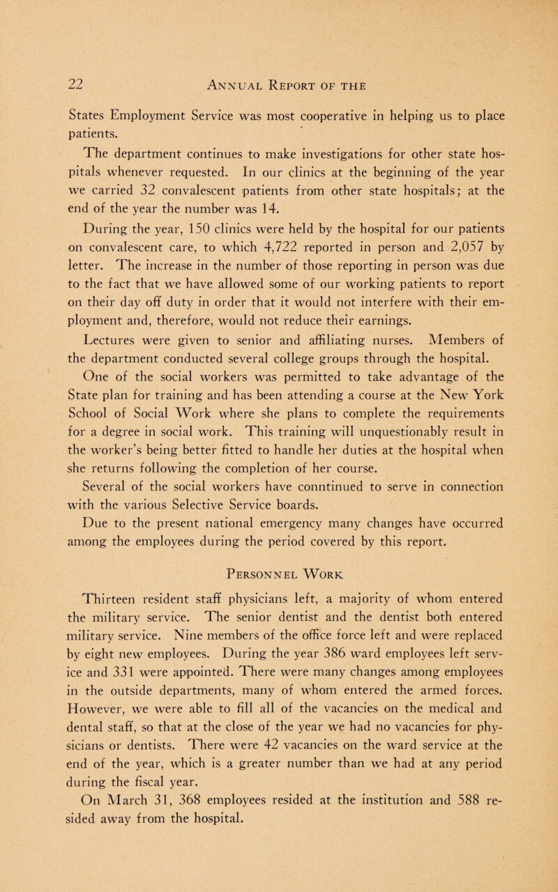 States Employment Service was most cooperative in helping us to place patients. The department continues to make investigations for other state hos¬ pitals whenever requested. In our clinics at the beginning of the year we carried 32 convalescent patients from other state hospitals; at the end of the year the number was 14. During the year, 150 clinics were held by the hospital for our patients on convalescent care, to which 4,722 reported in person and 2,057 by letter. The increase in the number of those reporting in person was due to the fact that we have allowed some of our working patients to report on their day off duty in order that it would not interfere with their em¬ ployment and, therefore, would not reduce their earnings. Lectures were given to senior and affiliating nurses. Members of the department conducted several college groups through the hospital. One of the social workers was permitted to take advantage of the State plan for training and has been attending a course at the New York School of Social Work where she plans to complete the requirements for a degree in social work. This training will unquestionably result in the worker’s being better fitted to handle her duties at the hospital when she returns following the completion of her course. Several of the social workers have conntinued to serve in connection with the various Selective Service boards. Due to the present national emergency many changes have occurred among the employees during the period covered by this report. Personnel Work Thirteen resident staff physicians left, a majority of whom entered the military service. The senior dentist and the dentist both entered military service. Nine members of the office force left and were replaced by eight new employees. During the year 386 ward employees left serv¬ ice and 331 were appointed. There were many changes among employees in the outside departments, many of whom entered the armed forces. However, we were able to fill all of the vacancies on the medical and dental staff, so that at the close of the year we had no vacancies for phy¬ sicians or dentists. There were 42 vacancies on the ward service at the end of the year, which is a greater number than we had at any period during the fiscal year. On March 31, 368 employees resided at the institution and 588 re¬ sided away from the hospital.