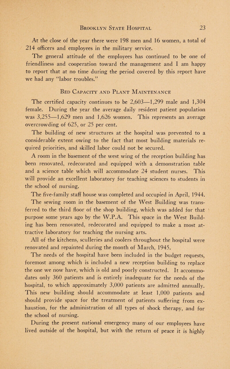 At the close of the year there were 198 men and 16 women, a total of 214 officers and employees in the military service. The general attitude of the employees has continued to be one of friendliness and cooperation toward the management and I am happy to report that at no time during the period covered by this report have we had any “labor troubles.” Bed Capacity and Plant Maintenance The certified capacity continues to be 2,603—1,299 male and 1,304 female. During the year the average daily resident patient population was 3,255—1,629 men and 1,626 women. This represents an average overcrowding of 625, or 25 per cent. The building of new structures at the hospital was prevented to a considerable extent owing to the fact that most building materials re¬ quired priorities, and skilled labor could not be secured. A room in the basement of the west wing of the reception building has been renovated, redecorated and equipped with a demonstration table and a science table which will accommodate 24 student nurses. This will provide an excellent laboratory for teaching sciences to students in the school of nursing. The five-family staff house was completed and occupied in April, 1944. The sewing room in the basement of the West Building was trans¬ ferred to the third floor of the shop building, which was added for that purpose some years ago by the W.P.A. This space in the West Build¬ ing has been renovated, redecorated and equipped to make a most at¬ tractive laboratory for teaching the nursing arts. All of the kitchens, sculleries and coolers throughout the hospital were renovated and repainted during the month of March, 1945. The needs of the hospital have been included in the budget requests, foremost among which is included a new reception building to replace the one we now have, which is old and poorly constructed. It accommo¬ dates only 360 patients and is entirely inadequate for the needs of the hospital, to which approximately 3,000 patients are admitted annually. This new building should accommodate at least 1,000 patients and should provide space for the treatment of patients suffering from ex¬ haustion, for the administration of all types of shock therapy, and for the school of nursing. During the present national emergency many of our employees have lived outside of the hospital, but with the return of peace it is highly