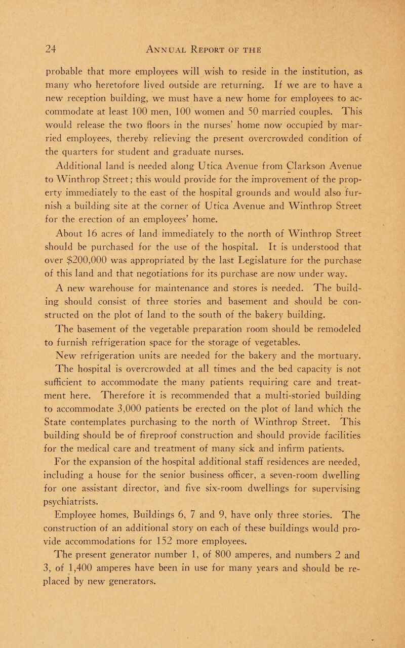 probable that more employees will wish to reside in the institution, as many who heretofore lived outside are returning. If we are to have a new reception building, we must have a new home for employees to ac¬ commodate at least 100 men, 100 women and 50 married couples. This would release the two floors in the nurses’ home now occupied by mar¬ ried employees, thereby relieving the present overcrowded condition of the quarters for student and graduate nurses. Additional land is needed along Utica Avenue from Clarkson Avenue to Winthrop Street; this would provide for the improvement of the prop¬ erty immediately to the east of the hospital grounds and would also fur¬ nish a building site at the corner of Utica Avenue and Winthrop Street for the erection of an employees’ home. About 16 acres of land immediately to the north of Winthrop Street should be purchased for the use of the hospital. It is understood that over $200,000 was appropriated by the last Legislature for the purchase of this land and that negotiations for its purchase are now under way. A new warehouse for maintenance and stores is needed. The build¬ ing should consist of three stories and basement and should be con¬ structed on the plot of land to the south of the bakery building. The basement of the vegetable preparation room should be remodeled to furnish refrigeration space for the storage of vegetables. New refrigeration units are needed for the bakery and the mortuary. The hospital is overcrowded at all times and the bed capacity is not sufficient to accommodate the many patients requiring care and treat¬ ment here. Therefore it is recommended that a multi-storied building to accommodate 3,000 patients be erected on the plot of land which the State contemplates purchasing to the north of Winthrop Street. This building should be of fireproof construction and should provide facilities for the medical care and treatment of many sick and infirm patients. For the expansion of the hospital additional staff residences are needed, including a house for the senior business officer, a seven-room dwelling for one assistant director, and five six-room dwellings for supervising psychiatrists. Employee homes, Buildings 6, 7 and 9, have only three stories. The construction of an additional story on each of these buildings would pro¬ vide accommodations for 152 more employees. The present generator number 1, of 800 amperes, and numbers 2 and 3, of 1,400 amperes have been in use for many years and should be re¬ placed by new generators.