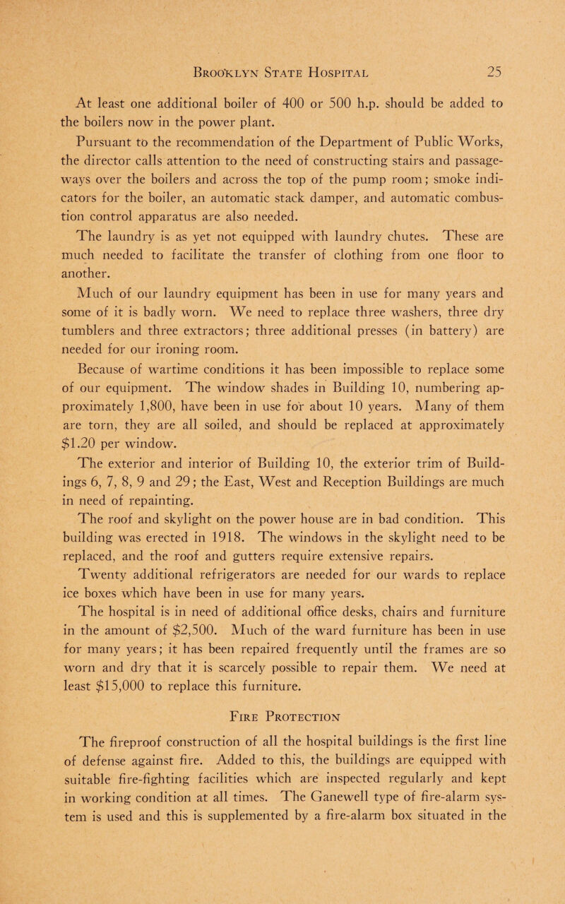 At least one additional boiler of 400 or 500 h.p. should be added to the boilers now in the power plant. Pursuant to the recommendation of the Department of Public Works, the director calls attention to the need of constructing stairs and passage¬ ways over the boilers and across the top of the pump room; smoke indi¬ cators for the boiler, an automatic stack damper, and automatic combus¬ tion control apparatus are also needed. The laundry is as yet not equipped with laundry chutes. These are much needed to facilitate the transfer of clothing from one floor to another. Much of our laundry equipment has been in use for many years and some of it is badly worn. We need to replace three washers, three dry tumblers and three extractors; three additional presses (in battery) are needed for our ironing room. Because of wartime conditions it has been impossible to replace some of our equipment. The window shades in Building 10, numbering ap¬ proximately 1,800, have been in use for about 10 years. Many of them are torn, they are all soiled, and should be replaced at approximately $1.20 per window. The exterior and interior of Building 10, the exterior trim of Build¬ ings 6, 7, 8, 9 and 29; the East, West and Reception Buildings are much in need of repainting. The roof and skylight on the power house are in bad condition. This building was erected in 1918. The windows in the skylight need to be replaced, and the roof and gutters require extensive repairs. Twenty additional refrigerators are needed for our wards to replace ice boxes which have been in use for many years. The hospital is in need of additional office desks, chairs and furniture in the amount of $2,500. Much of the ward furniture has been in use for many years; it has been repaired frequently until the frames are so worn and dry that it is scarcely possible to repair them. We need at least $15,000 to replace this furniture. Fire Protection The fireproof construction of all the hospital buildings is the first line of defense against fire. Added to this, the buildings are equipped with suitable fire-fighting facilities which are inspected regularly and kept in working condition at all times. The Ganewell type of fire-alarm sys¬ tem is used and this is supplemented by a fire-alarm box situated in the