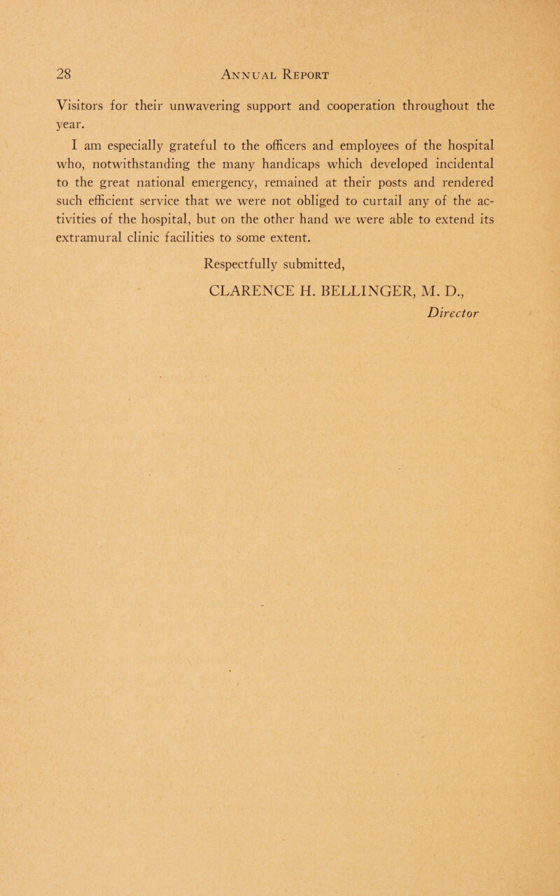 Visitors for their unwavering support and cooperation throughout the year. I am especially grateful to the officers and employees of the hospital who, notwithstanding the many handicaps which developed incidental to the great national emergency, remained at their posts and rendered such efficient service that we were not obliged to curtail any of the ac¬ tivities of the hospital, but on the other hand we were able to extend its extramural clinic facilities to some extent. Respectfully submitted, CLARENCE H. BELLINGER, M. D., Director