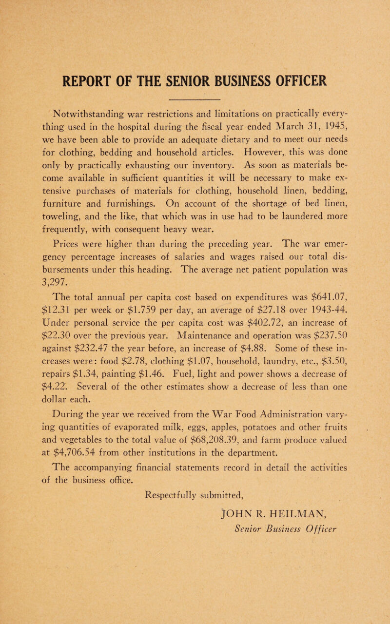 REPORT OF THE SENIOR BUSINESS OFFICER Notwithstanding war restrictions and limitations on practically every¬ thing used in the hospital during the fiscal year ended March 31, 1945, we have been able to provide an adequate dietary and to meet our needs for clothing, bedding and household articles. However, this was done only by practically exhausting our inventory. As soon as materials be¬ come available in sufficient quantities it will be necessary to make ex¬ tensive purchases of materials for clothing, household linen, bedding, furniture and furnishings. On account of the shortage of bed linen, toweling, and the like, that which was in use had to be laundered more frequently, with consequent heavy wear. Prices were higher than during the preceding year. The war emer¬ gency percentage increases of salaries and wages raised our total dis¬ bursements under this heading. The average net patient population was 3,297. The total annual per capita cost based on expenditures was $641.07, $12.31 per week or $1,759 per day, an average of $27.18 over 1943-44. Under personal service the per capita cost was $402.72, an increase of $22.30 over the previous year. Maintenance and operation was $237.50 against $232.47 the year before, an increase of $4.88. Some of these in¬ creases were: food $2.78, clothing $1.07, household, laundry, etc., $3.50, repairs $1.34, painting $1.46. Fuel, light and power shows a decrease of $4.22. Several of the other estimates show a decrease of less than one dollar each. During the year we received from the War Food Administration vary¬ ing quantities of evaporated milk, eggs, apples, potatoes and other fruits and vegetables to the total value of $68,208.39, and farm produce valued at $4,706.54 from other institutions in the department. The accompanying financial statements record in detail the activities of the business office. Respectfully submitted, JOHN R. HEILMAN, Senior Business Officer