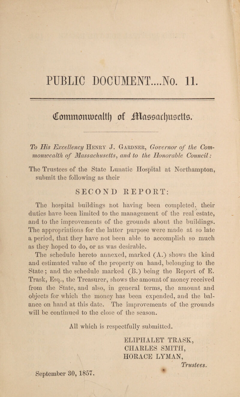 PUBLIC DOCUMENT....No. 11. tttommomoenUI) of Massachusetts. To His Excellency Henry J. Gardner, Governor of the Com¬ monwealth of Massachusetts, and to the Honorable Council: The Trustees of the State Lunatic Hospital at Northampton, submit the following as their SECOND REPORT: The hospital buildings hot having been completed, their duties have been limited to the management of the real estate, and to the improvements of the grounds about the buildings. The appropriations for the latter purpose were made at so late a period, that they have not been able to accomplish so much as they hoped to do, or as was desirable. The schedule hereto annexed, marked (A.) shows the kind and estimated value of the property on hand, belonging to the State ; and the schedule marked (B.) being the Report of E. Trask, Esq., the Treasurer, shows the amount of money received from the State, and also, in general terms, the amount and objects for which the money has been expended, and the bal¬ ance on hand at this date. The improvements of the grounds will be continued to the close of the season. All which is respectfully submitted. ELIPHALET TRASK, CHARLES SMITH, HORACE LYMAN, Trustees. September 80, 1857.