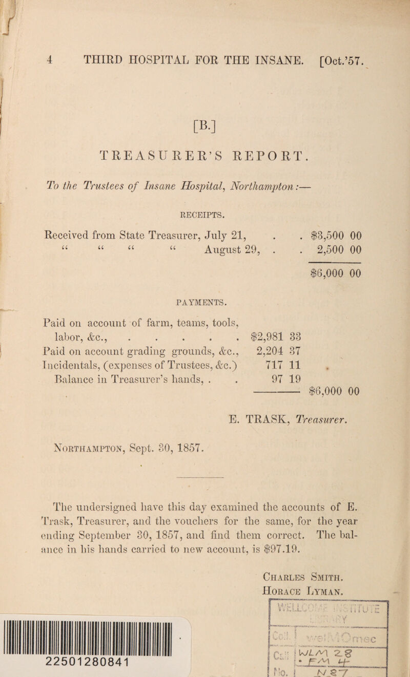 [B.] TREASURER’S REPORT. To the Trustees of Insane Hospital, Northampton:— RECEIPTS. Received from State Treasurer, July 21, . . $8,500 00 u “ u “ August 29, . . 2,500 00 $6,000 00 PAYMENTS. Paid on account of farm, teams, tools, labor, Ac., ..... $2,981 88 Paid on account grading grounds, Ac., 2,204 37 Incidentals, (expenses of Trustees, Ac.) 717 11 Balance in Treasurer’s hands, . . 97 19 _______ $6,000 00 E. TRASK, Treasurer. Northampton, Sept. 80, 1857. The undersigned have this day examined the accounts of E. Trask, Treasurer, and the vouchers for the same, for the year ending September 30, 1857, and find them correct. The bal¬ ance in his hands carried to new account, is $97.19. 22501280841 Charles Smith. Horace Lyman. v-r.c? »< •r.Xuw.'O u ** f * l Vfyrtv.-,. * ^ V 1 -a * A T: fV  I VJLfS\ I • FvM u~ fk>. !