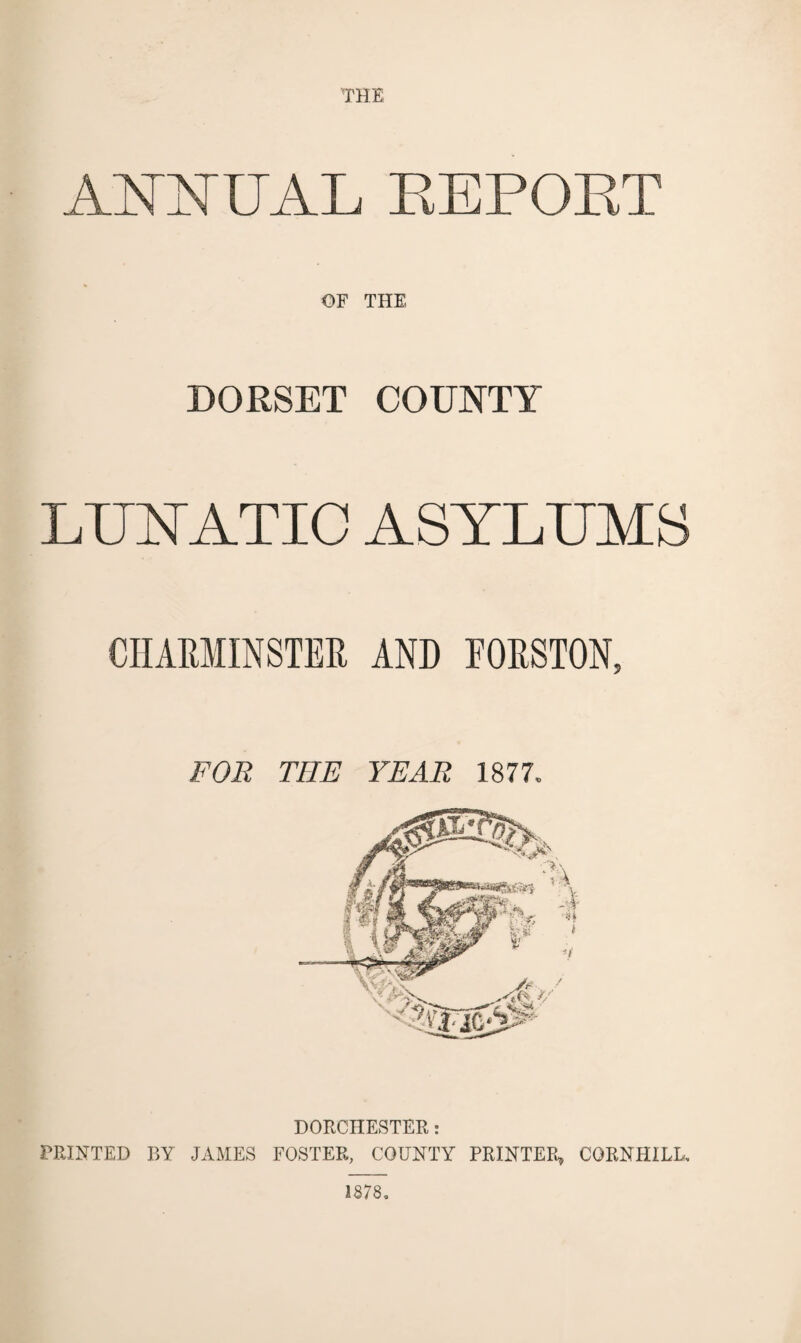 THE APHSTUAL REPOET OF THE DORSET COUNTY LUYATIC ASYLUMS CHARMINSTER AND EORSTON, FOR THE YEAR 1877. DORCHESTER: PRINTED BY JAMES FOSTER, COUNTY PRINTER, CORNHILL, 1878,