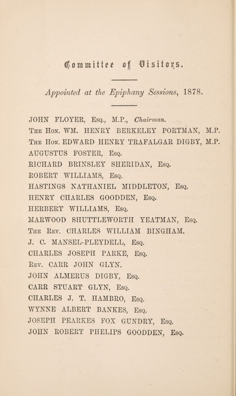 <3Joinmiitef of fisitop. Appointed at the Epiphany Sessions, 1878. JOHN FLOYER, Esq., M.P., Chairman. The Hon. WM. HENRY BERKELEY PORTMAN, M.P. The Hon. EDWARD HENRY TRAFALGAR DIGBY, M.P. AUGUSTUS FOSTER, Esq. RICHARD BRINSLEY SHERIDAN, Esq. ROBERT WILLIAMS, Esq. HASTINGS NATHANIEL MIDDLETON, Esq. HENRY CHARLES GOODDEN, Esq. HERBERT WILLIAMS, Esq. MARWOOD SHUTTLEWORTH YEATMAN, Esq. The Rey. CHARLES WILLIAM BINGHAM. J. C. MANSEL-PLEYDELL, Esq. CHARLES JOSEPH PARKE, Esq. Rev. CARR JOHN GLYN. JOHN ALMERUS DIGBY, Esq. CARR STUART GLYN, Esq. CHARLES J. T. HAMBRO, Esq. WYNNE ALBERT BANKES, Esq. JOSEPH PEARKES FOX GUNDRY, Esq. JOHN ROBERT PHELIPS GOODDEN, Esq.