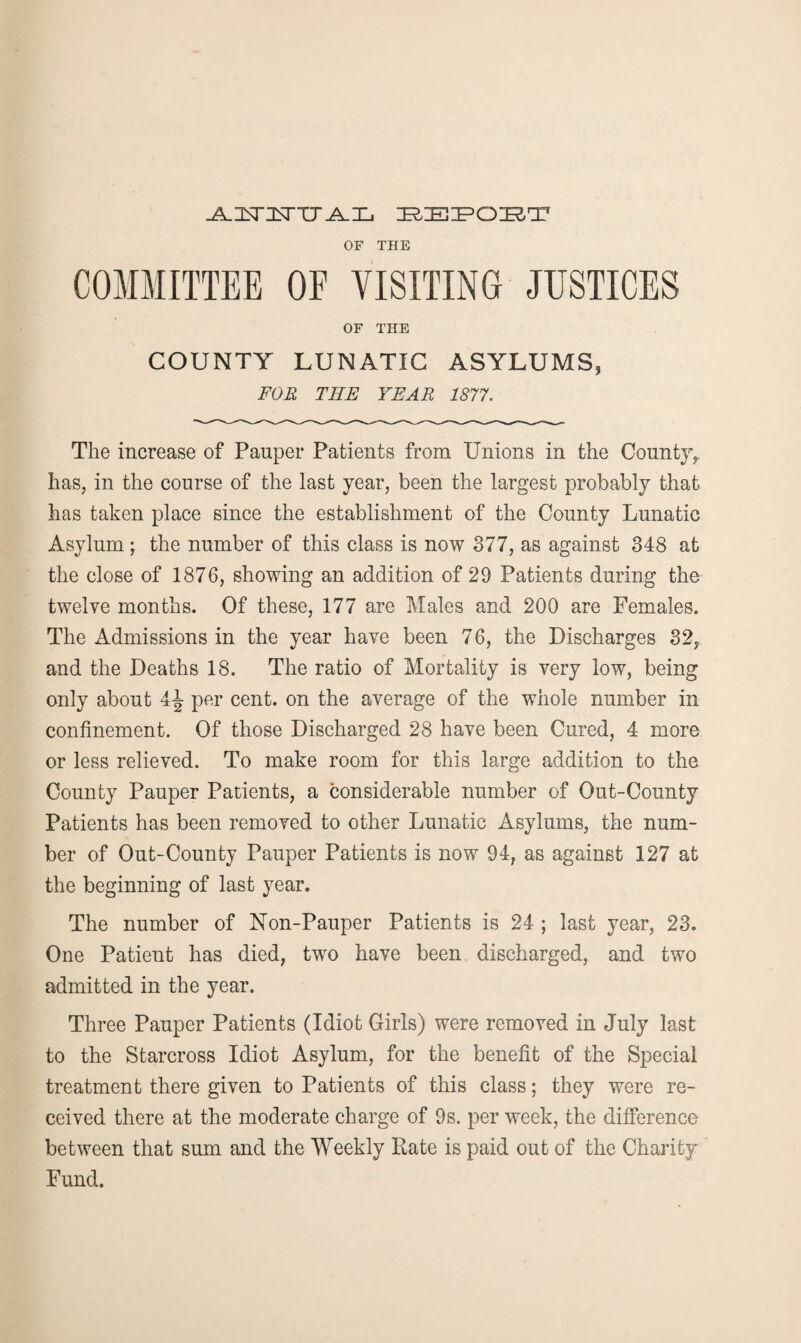 -A-JSnSTTT I^IEZPOIRT OF THE COMMITTEE OF VISITING JUSTICES OF THE COUNTY LUNATIC ASYLUMS, FOR THE YEAR 1877. The increase of Pauper Patients from Unions in the Countjy has, in the course of the last year, been the largest probably that has taken place since the establishment of the County Lunatic Asylum; the number of this class is now 377, as against 348 at the close of 1876, showing an addition of 29 Patients during the twelve months. Of these, 177 are Males and 200 are Females. The Admissions in the year have been 76, the Discharges 32, and the Deaths 18. The ratio of Mortality is very low, being only about 4-| per cent, on the average of the whole number in confinement. Of those Discharged 28 have been Cured, 4 more or less relieved. To make room for this large addition to the County Pauper Patients, a considerable number of Out-County Patients has been removed to other Lunatic Asylums, the num¬ ber of Out-County Pauper Patients is now 94, as against 127 at the beginning of last year. The number of Non-Pauper Patients is 24 ; last year, 23. One Patient has died, twro have been discharged, and two admitted in the year. Three Pauper Patients (Idiot Girls) were removed in July last to the Starcross Idiot Asylum, for the benefit of the Special treatment there given to Patients of this class; they were re¬ ceived there at the moderate charge of 9s. per week, the difference between that sum and the Weekly Rate is paid out of the Charity Fund.