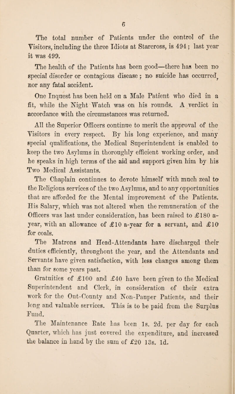 The total number of Patients under the control of the Visitors, including the three Idiots at Starcross, is 494 ; last year it was 499. The health of the Patients has been good—there has been no special disorder or contagions disease; no suicide has occurred^ nor any fatal accident. One Inquest has been held on a Male Patient who died in a fit, while the Night Watch was on his rounds. A verdict in accordance with the circumstances was returned. All the Superior Officers continue to merit the approval of the Visitors in every respect. By his long experience, and many special qualifications, the Medical Superintendent is enabled to Peep the two Asylums in thoroughly efficient working order, and he speaks in high terms of the aid and support given him by his Two Medical Assistants. The Chaplain continues to devote himself with much zeal to the Religious services of the two Asylums, and to any opportunities that are afforded for the Mental improvement of the Patients. His Salary, which was not altered when the remuneration of the Officers was last under consideration, has been raised to £180 a- year, with an allowance of £10 a-year for a servant, and £10 for coals. The Matrons and Head-Attendants have discharged their duties efficiently, throughout the year, and the Attendants and Servants have given satisfaction, with less changes among them than for some years past. Gratuities of £100 and £40 have been given to the Medical Superintendent and Clerk, in consideration of their extra work for the Out-County and Non-Pauper Patients, and their long and valuable services. This is to be paid from the Surplus Fund. The Maintenance Pate has been Is. 2d. per day for each Quarter, which has just covered the expenditure, and increased the balance in hand by the sum of £20 18s. Id,