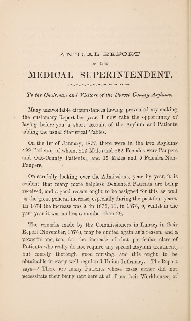 J±.2<T3$rTJJLT-i BEPOBT OF THE MEDICAL SUPERINTENDENT. To the Chairman and Visitors of the Dorset County Asylums. Many unavoidable circumstances having prevented my making the customary Report last year, I now take the opportunity of laying before you a short account of the Asylum and Patients adding the usual Statistical Tables. On the 1st of January, 1877, there were in the two Asylums 499 Patients, of whom, 213 Males and 262 Females were Paupers and Out-County Patients; and 15 Males and 9 Females Non- Paupers. On carefully looking over the Admissions, year by year, it is evident that many more helpless Demented Patients are being’ received, and a good reason ought to be assigned for this as well as the great general increase, especially during the past four years. In 1874 the increase was 9, in 1875, 11, in 1876, 9, whilst in the past year it was no less a number than 29. The remarks made by the Commissioners in Lunacy in their Report (November, 1876), may be quoted again as a reason, and a powerful one, too, for the increase of that particular class of Patients who really do not require any special Asylum treatment, but merely thorough good nursing, and this ought to be obtainable in every well-regulated Union Infirmary. The Report says—“ There are many Patients whose cases either did not necessitate their being sent here at all from their Workhouses, or