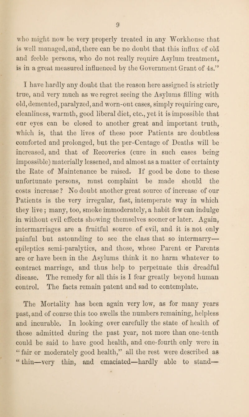 who might now be very properly treated in any Workhouse that is well managed, and, there can be no doubt that this influx of old and feeble persons, who do not really require Asylum treatment, is in a great measured influenced by the Government Grant of 4s.” I have hardly any doubt that the reason here assigned is strictly true, and very much as we regret seeing the Asylums filling with old, demented, paralyzed, and worn-out cases, simply requiring care, cleanliness, warmth, good liberal diet, etc., yet it is impossible that our eyes can be closed to another great and important truth, winch is, that the lives of these poor Patients are doubtless comforted and prolonged, but the per-Centage of Deaths will be increased, and that of Recoveries (cure in such cases being impossible) materially lessened, and almost as a matter of certainty the Rate of Maintenance be raised. If good be done to these unfortunate persons, must complaint be made should the costs increase? No doubt another great source of increase of our Patients is the very irregular, fast, intemperate way in which they live ; many, too, smoke immoderately, a habit few can indulge in without evil effects showing themselves sooner or later. Again, intermarriages are a fruitful source of evil, and it is not only painful but astounding to see the class that so intermarry— epileptics semi-paralytics, and those, whose Parent or Parents are or have been in the Asylums think it no harm whatever to contract marriage, and thus help to perpetuate this dreadful disease. The remedy for all this is I fear greatly beyond human control. The facts remain patent and sad to contemplate. The Mortality has been again very low, as for many years past, and of course this too swells the numbers remaining, helpless and incurable. In looking over carefully the state of health of those admitted during the past year, not more than one-tenth could be said to have good health, and one-fourth only were in “fair or moderately good health,” all the rest were described as “ thin—very thin, and emaciated—hardly able to stand-—