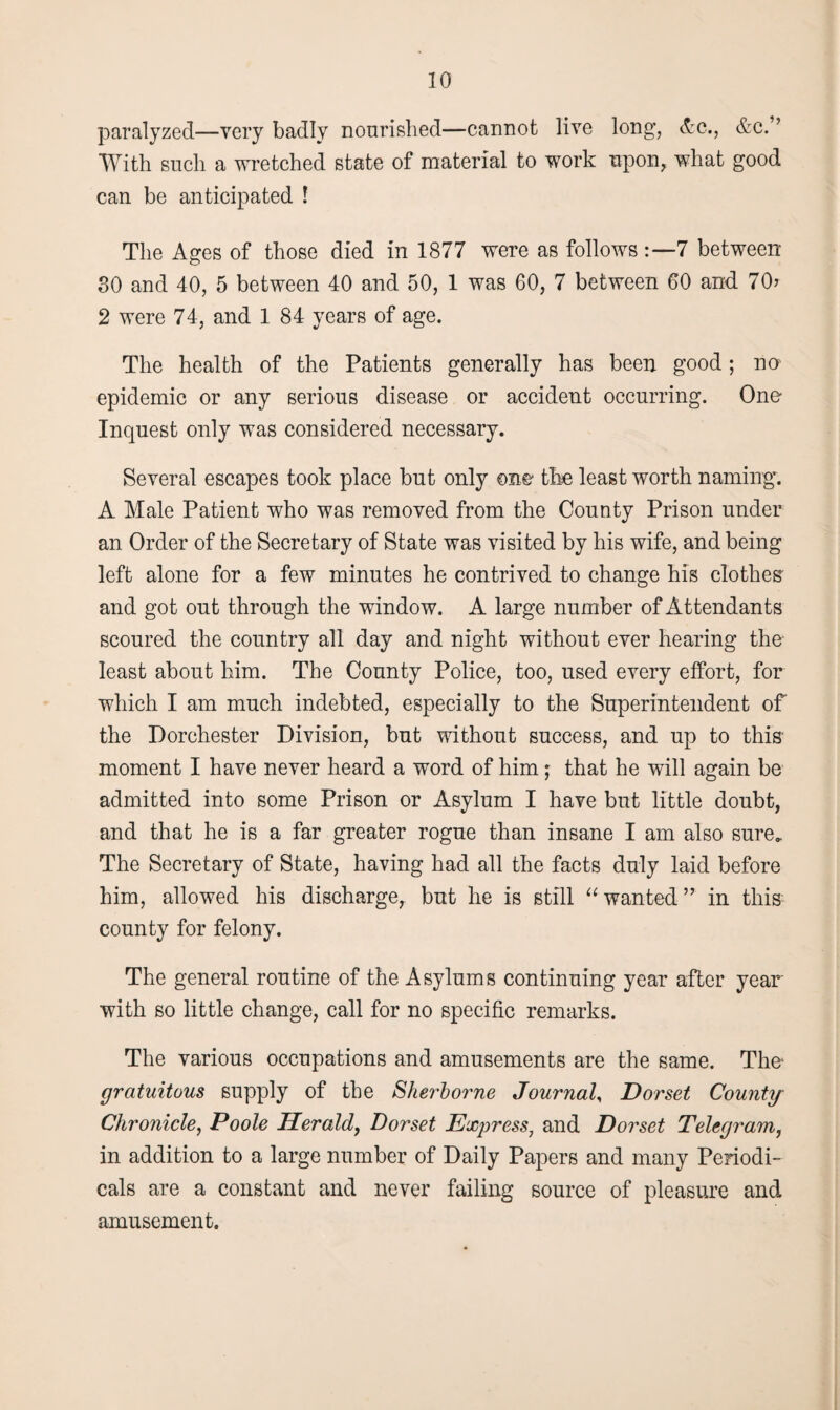 paralyzed—very badly nourished—cannot live long, &c., &c.” With such a wretched state of material to work upon, what good can be anticipated ! The Ages of those died in 1877 were as follows 7 between SO and 40, 5 between 40 and 50, 1 was 60, 7 between 60 and 70? 2 were 74, and 1 84 years of age. The health of the Patients generally has been good; no epidemic or any serious disease or accident occurring. One Inquest only was considered necessary. Several escapes took place but only one the least worth naming. A Male Patient who was removed from the County Prison under an Order of the Secretary of State was visited by his wife, and being left alone for a few minutes he contrived to change his clothes: and got out through the window. A large number of Attendants scoured the country all day and night without ever hearing the least about him. The County Police, too, used every effort, for which I am much indebted, especially to the Superintendent of the Dorchester Division, but without success, and up to this- moment I have never heard a word of him; that he will again be admitted into some Prison or Asylum I have but little doubt, and that he is a far greater rogue than insane I am also sure. The Secretary of State, having had all the facts duly laid before him, allowed his discharge, but he is still “ wanted ” in tliis- county for felony. The general routine of the Asylums continuing year after year with so little change, call for no specific remarks. The various occupations and amusements are the same. The gratuitous supply of the Sherborne Journal, Dorset County Chronicle, Poole Herald, Dorset Express, and Dorset Telegram, in addition to a large number of Daily Papers and many Periodi¬ cals are a constant and never failing source of pleasure and amusement.