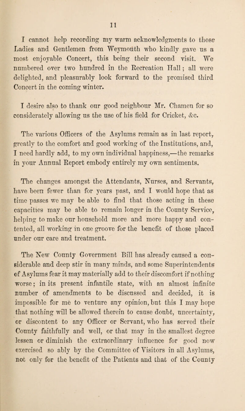 I cannot help recording my warm acknowledgments to those Ladies and Gentlemen from Weymouth who kindly gave us a most enjoyable Concert, this being their second visit. We numbered over two hundred in the Recreation Hall; all were delighted, and pleasurably look forward to the promised third Concert in the coming winter. I desire also to thank our good neighbour Mr. Chamen for so considerately allowing us the use of his field for Cricket, &c. The various Officers of the Asylums remain as in last report, greatly to the comfort and good working of the Institutions, and, I need hardly add, to my own individual happiness,—the remarks in your Annual Report embody entirely my own sentiments. The changes amongst the Attendants, Nurses, and Servants, have been fewer than for years past, and I would hope that as time passes we may be able to find that those acting in these capacities may be able to remain longer in the County Service, helping to make our household more and more happy and con¬ tented, all working in one groove for the benefit of those placed under our care and treatment. The New County Government Bill has already caused a con¬ siderable and deep stir in many minds, and some Superintendents of Asylums fear it may materially add to their discomfort if nothing worse; in its present infantile state, with an almost infinite number of amendments to be discussed and decided, it is impossible for me to venture any opinion, but this I may hope that nothing will be allowed therein to cause doubt, uncertainty, or discontent to any Officer or Servant, who has served their County faithfully and well, or that may in the smallest degree lessen or diminish the extraordinary influence for good now exercised so ably by the Committee of Visitors in all Asylums, not only for the benefit of the Patients and that of the County