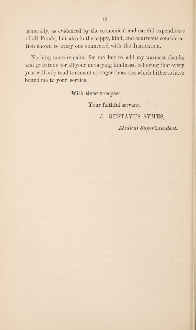 generally, as evidenced by the economical and careful expenditure of all Funds, but also in the happy, kind, and courteous considera¬ tion shown to every one connected with the Institution. Nothing more remains for me but to add my warmest thanks and gratitude for all your unvarying kindness, believing that every year will only tend to cement stronger those ties which hitherto have bound me to your service. With sincere respect, Your faithful servant, J. GUSTAYUS SYMES, Medical Superintendent.