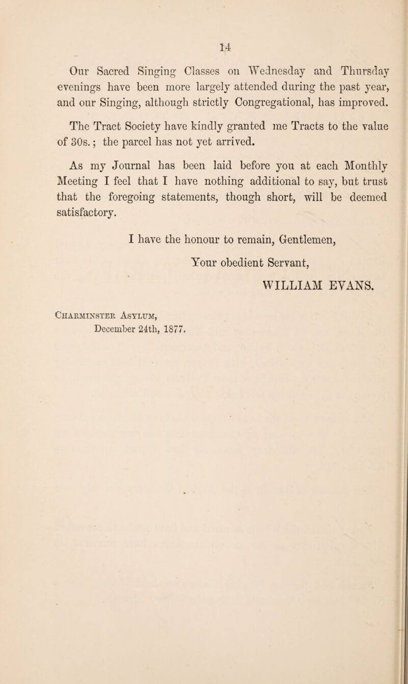 Our Sacred Singing Classes on Wednesday and Thursday evenings have been more largely attended during the past year, and our Singing, although strictly Congregational, has improved. The Tract Society have kindly granted me Tracts to the value of 30s.; the parcel has not yet arrived. As my Journal has been laid before you at each Monthly Meeting I feel that I have nothing additional to say, but trust that the foregoing statements, though short, will be deemed satisfactory. I have the honour to remain, Gentlemen, Your obedient Servant, WILLIAM EVANS. Charminster Asylum, December 24th, 1877.