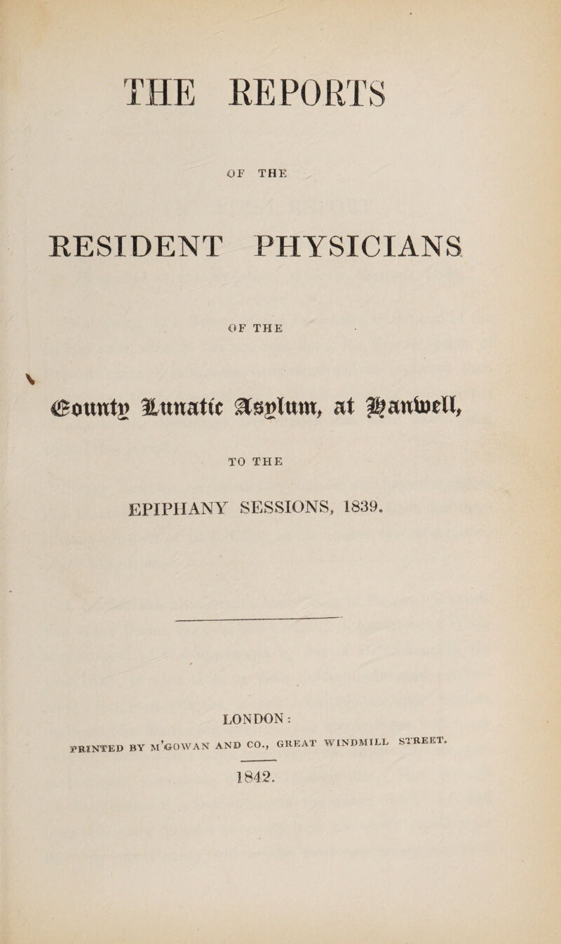 THE REPORTS OF THE RESIDENT PHYSICIANS OF THE founts Hitnattc ^ssglwm, at ^antoell, TO THE EPXPI!ANlr SESSIONS, 1839. LONDON: PRINTED BY m’GOWAN AND CO., GREAT WINDMILL STREET. 1842.