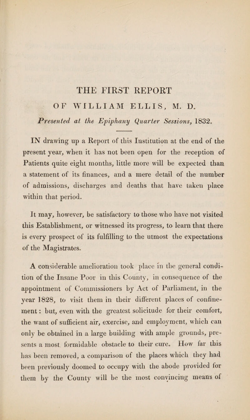 THE FIRST REPORT OF WILLIAM ELLIS, M. D. Presented at the Epiphany Quarter Sessions, 1832. IN drawing up a Report of this Institution at the end of the present year, when it has not been open for the reception of Patients quite eight months, little more will be expected than a statement of its finances, and a mere detail of the number of admissions, discharges and deaths that have taken place within that period. It may, however, be satisfactory to those who have not visited this Establishment, or witnessed its progress, to learn that there is every prospect of its fulfilling to the utmost the expectations of the Magistrates. A considerable amelioration took place in the general condi¬ tion of the Insane Poor in this County, in consequence of the appointment of Commissioners by Act of Parliament, in the year 1828, to visit them in their different places of confine¬ ment : but, even with the greatest solicitude for their comfort, the want of sufficient air, exercise, and employment, which can only be obtained in a large building with ample grounds, pre¬ sents a most formidable obstacle to their cure. How far this has been removed, a comparison of the places which they had been previously doomed to occupy with the abode provided for them by the County will he the most convincing means of