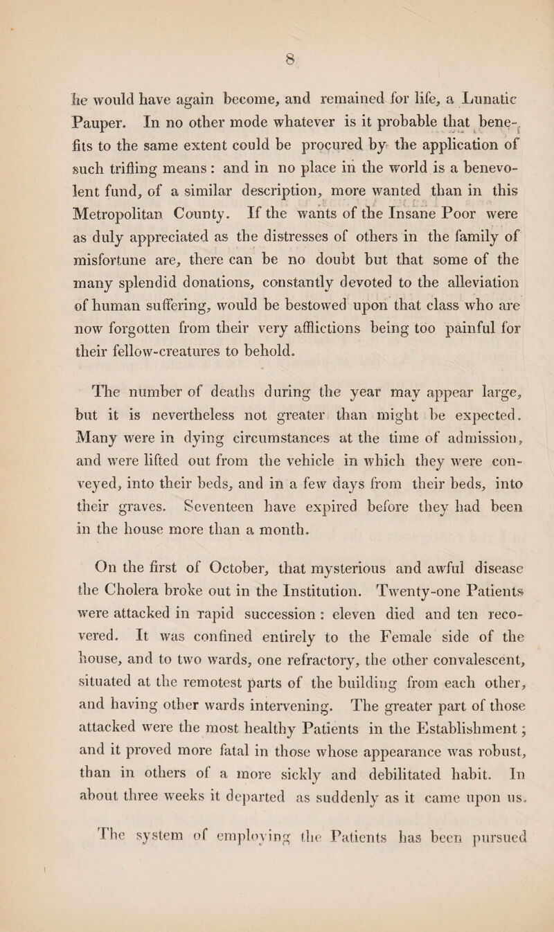 lie would have again become, and remained for life, a Lunatic Pauper. In no other mode whatever is it probable that bene fits to the same extent could be procured by the application of such trifling means: and in no place in the world is a benevo¬ lent fund, of a similar description, more wanted than in this Metropolitan County. If the wants of the Insane Poor were as duly appreciated as the distresses of others in the family of misfortune are, there can be no doubt but that some of the many splendid donations, constantly devoted to the alleviation of human suffering, would be bestowed upon that class who are now forgotten from their very afflictions being too painful for their fellow-creatures to behold. The number of deaths during the year may appear large, but it is nevertheless not greater than might he expected. Many were in dying circumstances at the time of admission, and were lifted out from the vehicle in which they were con¬ veyed, into their beds, and in a few days from their beds, into their graves. Seventeen have expired before they had been in the house more than a month. On the first of October, that mysterious and awful disease the Cholera broke out in the Institution. Twenty-one Patients were attacked in rapid succession : eleven died and ten reco¬ vered. It was confined entirely to the Female side of the house, and to two wards, one refractory, the other convalescent, situated at the remotest parts of the building from each other, and having other wards intervening. The greater part of those attacked were the most healthy Patients in the Establishment; and it proved more fatal in those whose appearance was robust, than in others of a more sickly and debilitated habit. In about three weeks it departed as suddenly as it came upon us. The system of employing the Patients has been pursued