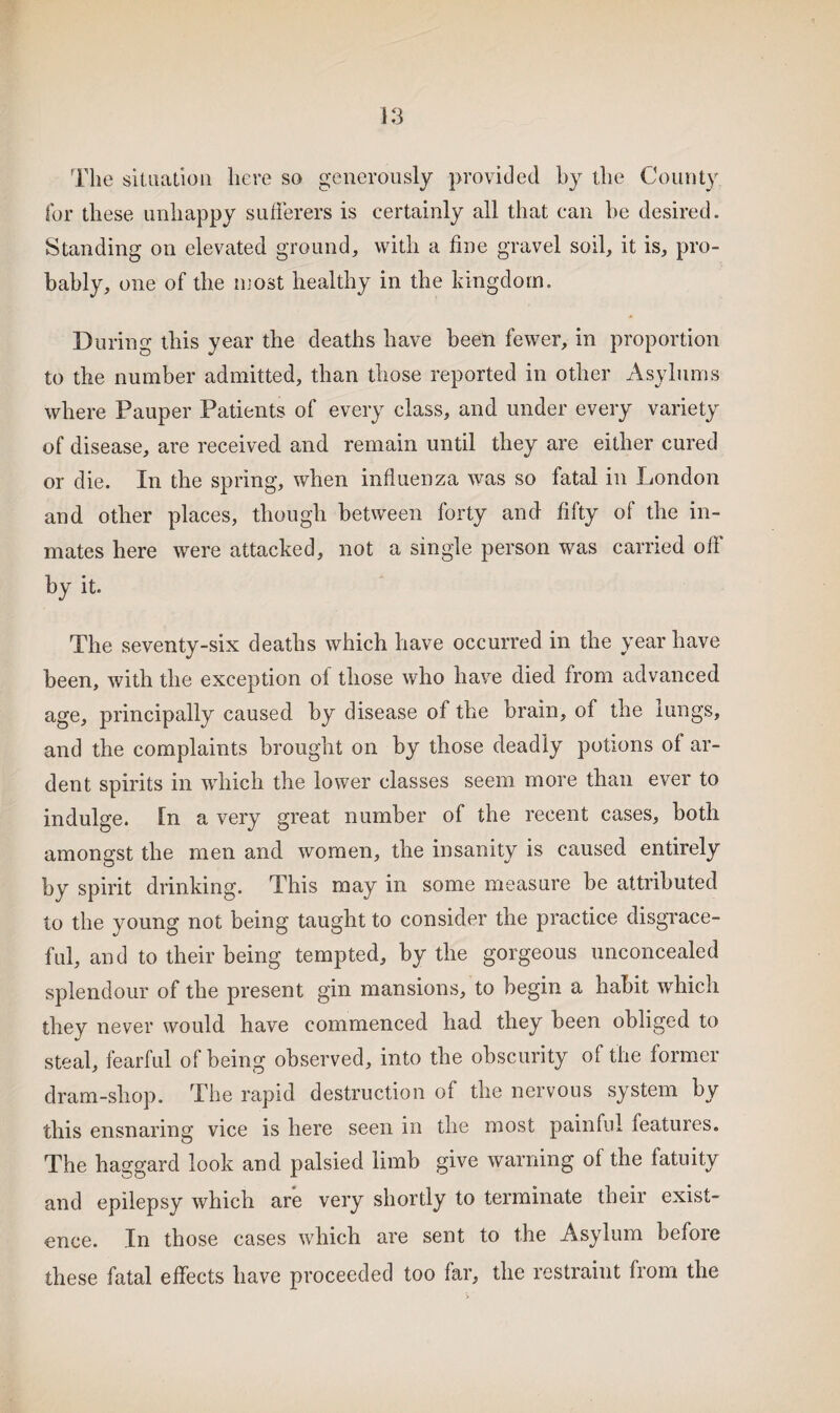 The situation here so generously provided by the County for these unhappy sufferers is certainly all that can be desired. Standing on elevated ground, with a fine gravel soil, it is, pro¬ bably, one of the most healthy in the kingdom. During this year the deaths have been fewer, in proportion to the number admitted, than those reported in other Asylums where Pauper Patients of every class, and under every variety of disease, are received and remain until they are either cured or die. In the spring, when influenza was so fatal in London and other places, though between forty and fifty of the in¬ mates here were attacked, not a single person was carried oil by it. The seventy-six deaths which have occurred in the year have been, with the exception of those who have died from advanced age, principally caused by disease of the brain, of the lungs, and the complaints brought on by those deadly potions of ar¬ dent spirits in which the lower classes seem more than ever to indulge. In a very great number of the recent cases, both amongst the men and women, the insanity is caused entirely by spirit drinking. This may in some measure be attributed to the young not being taught to consider the practice disgrace¬ ful, and to their being tempted, by the gorgeous unconcealed splendour of the present gin mansions, to begin a habit which they never would have commenced had they been obliged to steal, fearful of being observed, into the obscurity of the former dram-shop. The rapid destruction of the nervous system by this ensnaring vice is here seen in the most painful features. The haggard look and palsied limb give warning of the fatuity and epilepsy which are very shortly to terminate their exist¬ ence. In those cases which are sent to the Asylum before these fatal effects have proceeded too far, the restraint from the