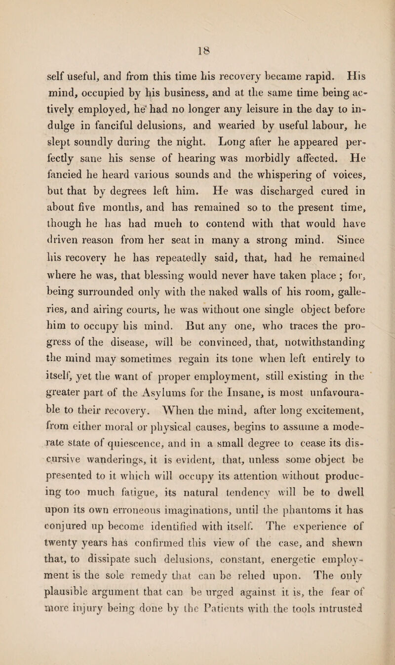 self useful, and from this time his recovery became rapid. His mind, occupied by his business, and at the same time being ac¬ tively employed, he1 had no longer any leisure in the day to in¬ dulge in fanciful delusions, and wearied by useful labour, he slept soundly during the night. Long after he appeared per¬ fectly sane his sense of hearing was morbidly affected. He fancied he heard various sounds and the whispering of voices, but that by degrees left him. He was discharged cured in about five months, and has remained so to the present time, though he has had much to contend with that would have driven reason from her seat in many a strong mind. Since his recovery he has repeatedly said, that, had he remained where he was, that blessing would never have taken place ; for, being surrounded only with the naked walls of his room, galle¬ ries, and airing courts, he was without one single object before him to occupy his mind. But any one, who traces the pro¬ gress of the disease, will be convinced, that, notwithstanding the mind may sometimes regain its tone when left entirely to itself, yet the want of proper employment, still existing in the greater part of the Asylums for the Insane, is most unfavoura¬ ble to their recovery. When the mind, after long excitement, from either moral or physical causes, begins to assume a mode¬ rate state of quiescence, and in a small degree to cease its dis¬ cursive wanderings, it is evident, that, unless some object be presented to it which will occupy its attention without produc¬ ing too much fatigue, its natural tendency will be to dwell upon its own erroneous imaginations, until the phantoms it has conjured up become identified with itself. The experience of twenty years has confirmed this view of the case, and shewn that, to dissipate such delusions, constant, energetic employ¬ ment is the sole remedy that can be relied upon. The only plausible argument that can be urged against it is, the fear of more injury being done by the Patients with the tools intrusted