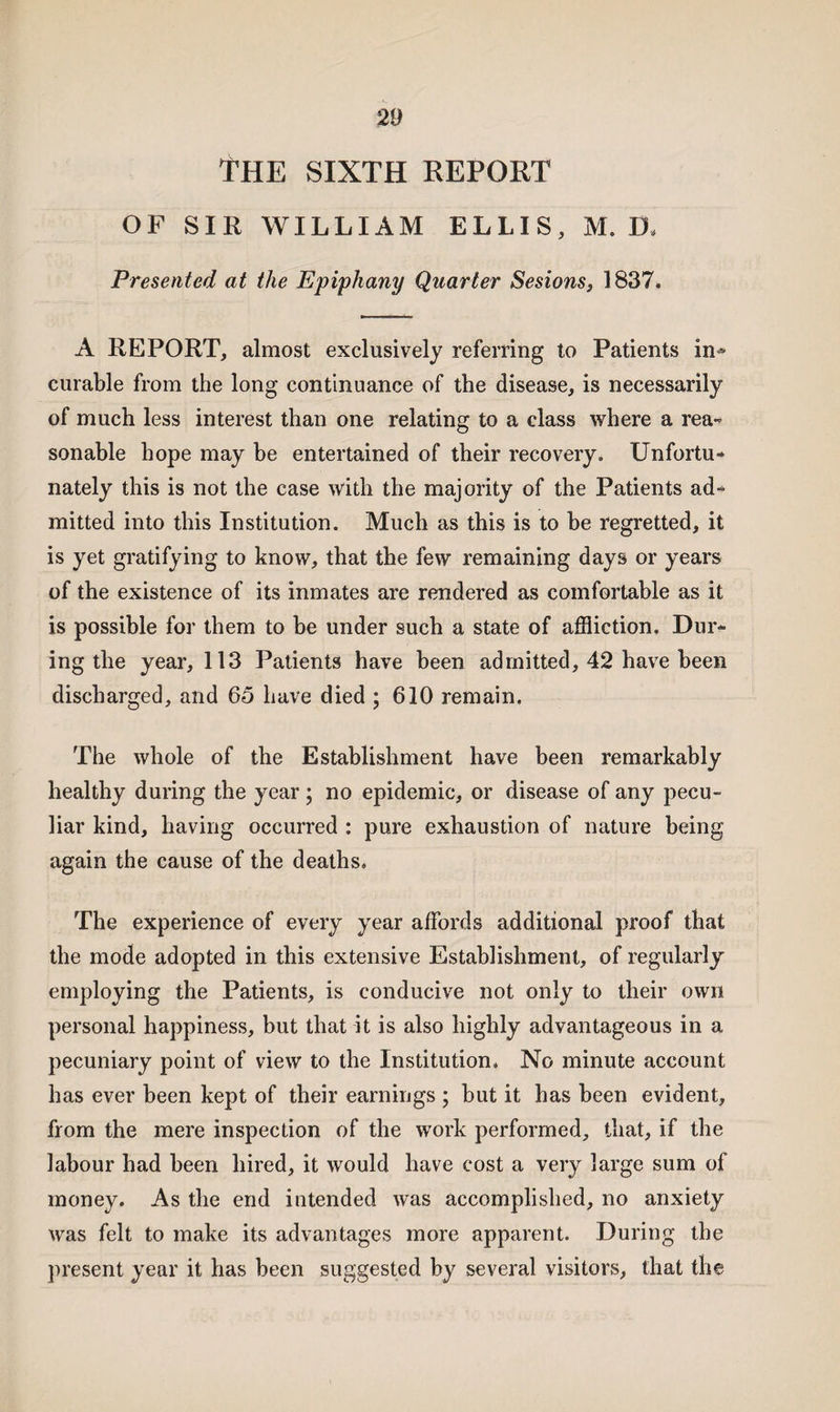 THE SIXTH REPORT OF SIR WILLIAM ELLIS, M. D* Presented at the Epiphany Quarter Sesions, 1837. A REPORT, almost exclusively referring to Patients in^ curable from the long continuance of the disease, is necessarily of much less interest than one relating to a class where a rea¬ sonable hope may be entertained of their recovery. Unfortu¬ nately this is not the case with the majority of the Patients ad¬ mitted into this Institution. Much as this is to be regretted, it is yet gratifying to know, that the few remaining days or years of the existence of its inmates are rendered as comfortable as it is possible for them to be under such a state of affliction. Dur¬ ing the year, 113 Patients have been admitted, 42 have been discharged, and 65 have died ; 610 remain. The whole of the Establishment have been remarkably healthy during the year; no epidemic, or disease of any pecu¬ liar kind, having occurred : pure exhaustion of nature being again the cause of the deaths. The experience of every year affords additional proof that the mode adopted in this extensive Establishment, of regularly employing the Patients, is conducive not only to their own personal happiness, but that it is also highly advantageous in a pecuniary point of view to the Institution. No minute account has ever been kept of their earnings ; but it has been evident, from the mere inspection of the work performed, that, if the labour had been hired, it would have cost a very large sum of money. As the end intended was accomplished, no anxiety was felt to make its advantages more apparent. During the present year it has been suggested by several visitors, that the