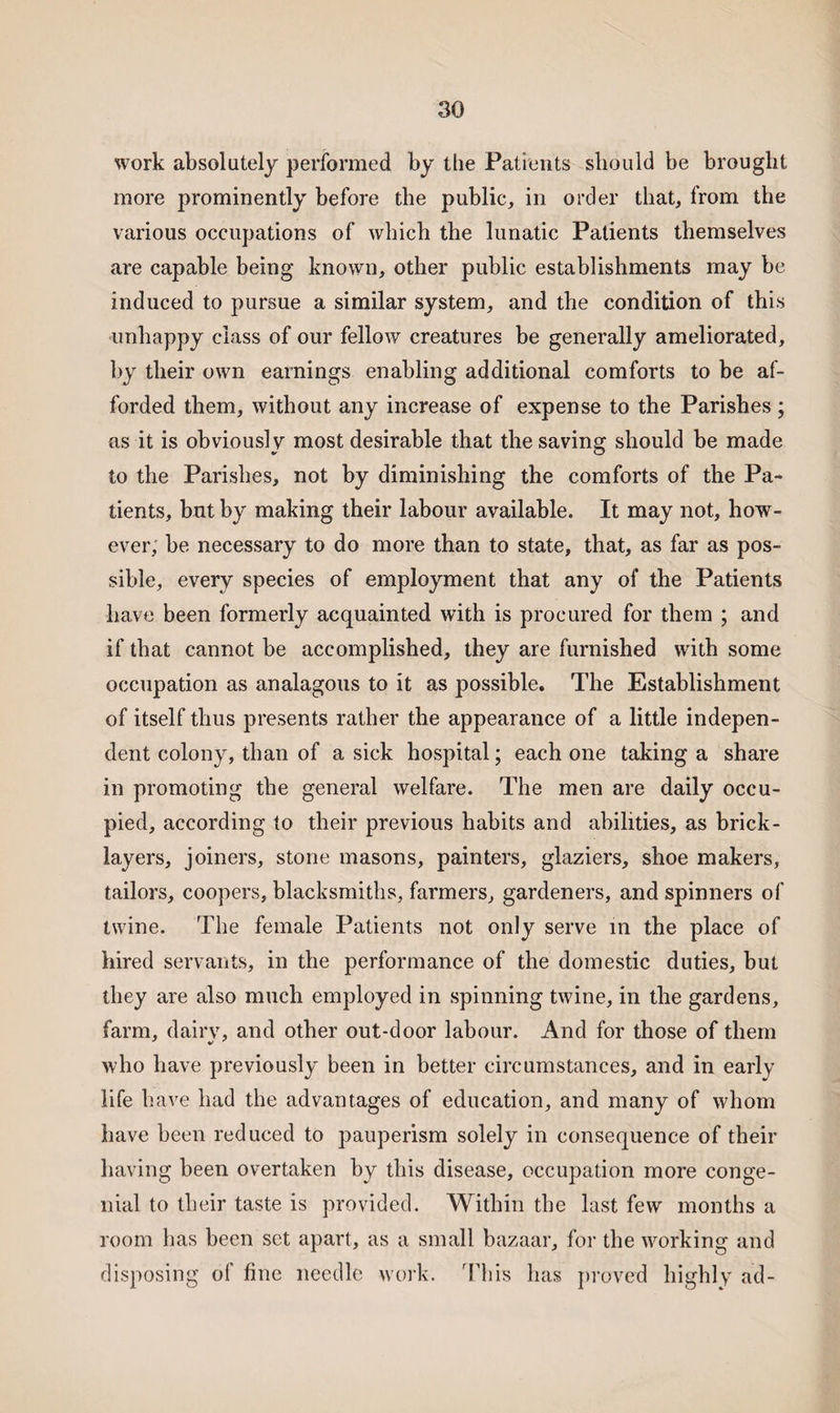 work absolutely performed by the Patients should be brought more prominently before the public, in order that, from the various occupations of which the lunatic Patients themselves are capable being known, other public establishments may be induced to pursue a similar system, and the condition of this unhappy class of our fellow creatures be generally ameliorated, by their own earnings enabling additional comforts to be af¬ forded them, without any increase of expense to the Parishes; as it is obviously most desirable that the saving should be made to the Parishes, not by diminishing the comforts of the Pa¬ tients, but by making their labour available. It may not, how¬ ever, be necessary to do more than to state, that, as far as pos¬ sible, every species of employment that any of the Patients have been formerly acquainted with is procured for them ; and if that cannot be accomplished, they are furnished with some occupation as analagous to it as possible. The Establishment of itself thus presents rather the appearance of a little indepen¬ dent colony, than of a sick hospital; each one taking a share in promoting the general welfare. The men are daily occu¬ pied, according to their previous habits and abilities, as brick¬ layers, joiners, stone masons, painters, glaziers, shoe makers, tailors, coopers, blacksmiths, farmers, gardeners, and spinners of twine. The female Patients not only serve in the place of hired servants, in the performance of the domestic duties, but they are also much employed in spinning twine, in the gardens, farm, dairv, and other out-door labour. And for those of them who have previously been in better circumstances, and in early life have had the advantages of education, and many of whom have been reduced to pauperism solely in consequence of their having been overtaken by this disease, occupation more conge¬ nial to their taste is provided. Within the last few months a room has been set apart, as a small bazaar, for the working and disposing of fine needle work. This has proved highly ad-