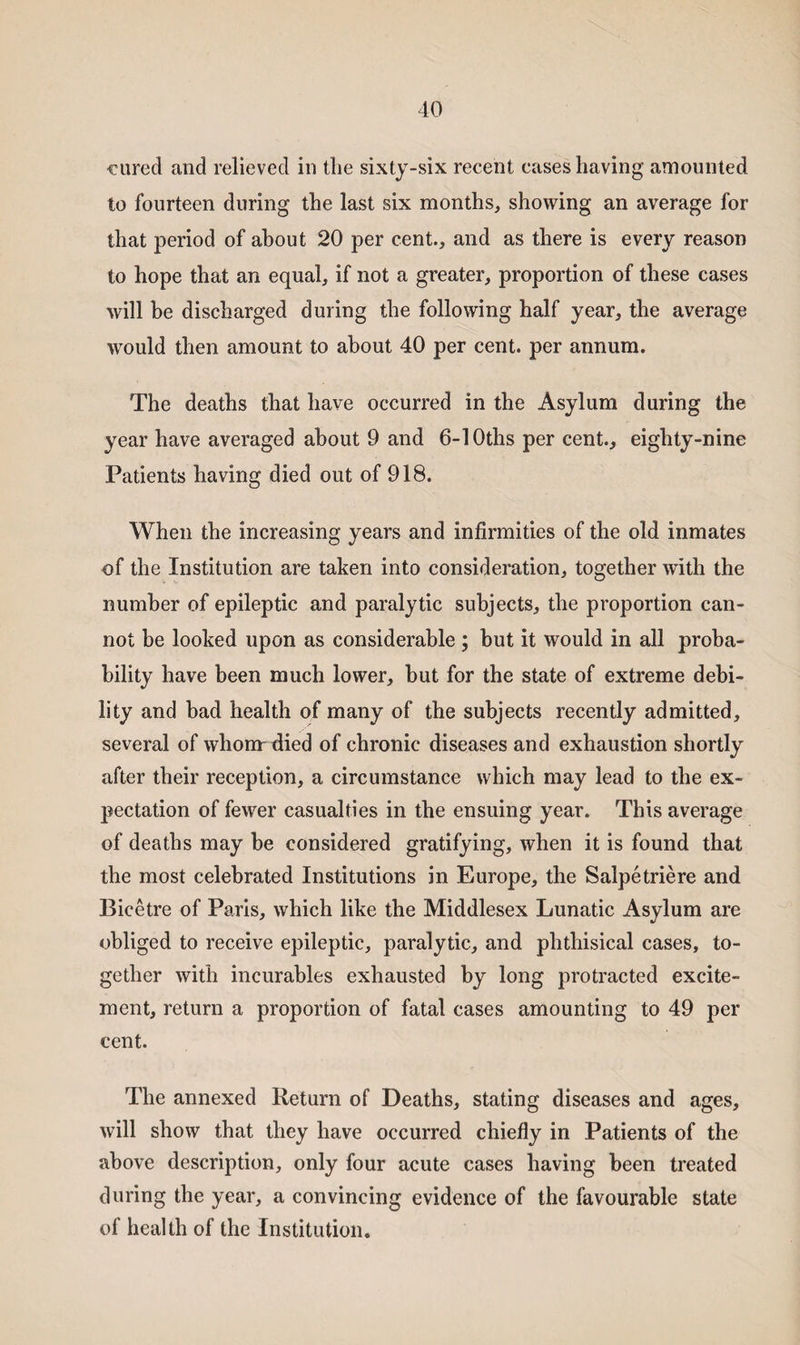 cured and relieved in tlie sixty-six recent cases having amounted to fourteen during the last six months, showing an average for that period of about 20 per cent., and as there is every reason to hope that an equal, if not a greater, proportion of these cases will be discharged during the following half year, the average would then amount to about 40 per cent, per annum. The deaths that have occurred in the Asylum during the year have averaged about 9 and 6-10ths per cent., eighty-nine Patients having died out of 918. When the increasing years and infirmities of the old inmates of the Institution are taken into consideration, together with the number of epileptic and paralytic subjects, the proportion can¬ not be looked upon as considerable; but it would in all proba¬ bility have been much lower, but for the state of extreme debi¬ lity and bad health of many of the subjects recently admitted, several of whom-died of chronic diseases and exhaustion shortly after their reception, a circumstance which may lead to the ex¬ pectation of fewer casualties in the ensuing year. This average of deaths may be considered gratifying, when it is found that the most celebrated Institutions in Europe, the Salpetriere and Bicetre of Paris, which like the Middlesex Lunatic Asylum are obliged to receive epileptic, paralytic, and phthisical cases, to¬ gether with incurables exhausted by long protracted excite¬ ment, return a proportion of fatal cases amounting to 49 per cent. The annexed Return of Deaths, stating diseases and ages, will show that they have occurred chiefly in Patients of the above description, only four acute cases having been treated during the year, a convincing evidence of the favourable state of health of the Institution.