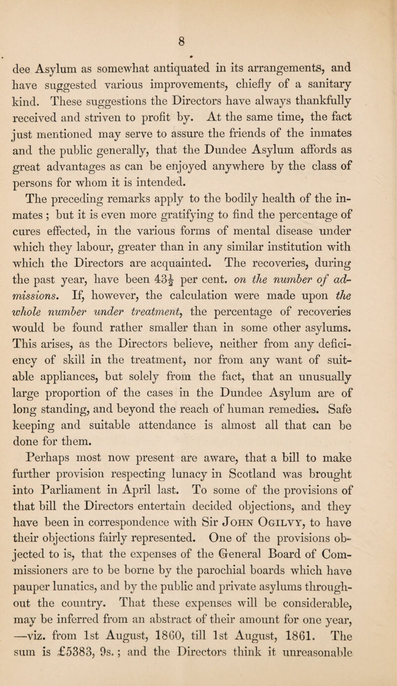 dee Asylum as somewhat antiquated in its arrangements, and have suggested various improvements, chiefly of a sanitary kind. These suggestions the Directors have always thankfully received and striven to profit by. At the same time, the fact just mentioned may serve to assure the friends of the inmates and the public generally, that the Dundee Asylum affords as great advantages as can be enjoyed anywhere by the class of persons for whom it is intended. The preceding remarks apply to the bodily health of the in¬ mates ; but it is even more gratifying to find the percentage of cures effected, in the various forms of mental disease under which they labour, greater than in any similar institution with which the Directors are acquainted. The recoveries, during the past year, have been 43 J per cent, on the number of ad¬ missions, If, however, the calculation were made upon the whole number under treatment, the percentage of recoveries would be found rather smaller than in some other asylums. This arises, as the Directors believe, neither from any defici¬ ency of skill in the treatment, nor from any want of suit¬ able appliances, but solely from the fact, that an unusually large proportion of the cases in the Dundee Asylum are of long standing, and beyond the reach of human remedies. Safe keeping and suitable attendance is almost all that can be done for them. Perhaps most now present are aware, that a bill to make further provision respecting lunacy in Scotland was brought into Parliament in April last. To some of the provisions of that bill the Directors entertain decided objections, and they have been in correspondence with Sir John Ogilvy, to have their objections fairly represented. One of the provisions ob¬ jected to is, that the expenses of the Gfeneral Board of Com¬ missioners are to be borne by the parochial boards which have pauper lunatics, and by the public and private asylums through¬ out the country. That these expenses will be considerable, may be inferred from an abstract of their amount for one year, —viz. from 1st August, 1860, till 1st August, 1861. The sum is £5383, 9s.; and the Directors think it unreasonable