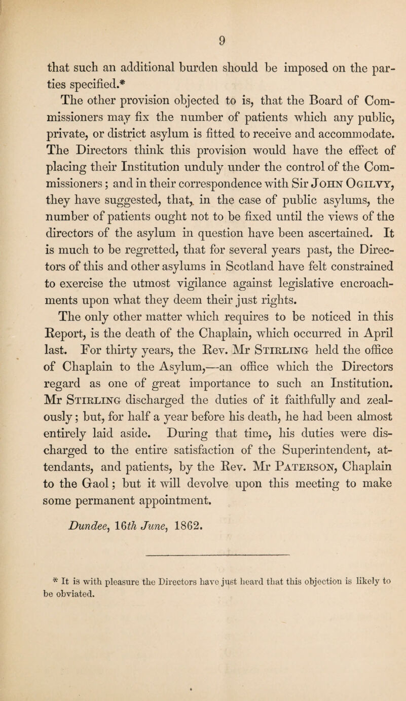 that such an additional burden should be imposed on the par¬ ties specified.* The other provision objected to is, that the Board of Com¬ missioners may fix the number of patients which any public, private, or district asylum is fitted to receive and accommodate. The Directors think this provision would have the effect of placing their Institution unduly under the control of the Com¬ missioners ; and in their correspondence with Sir John Ogilvy, they have suggested, that,, in the case of public asylums, the number of patients ought not to be fixed until the views of the directors of the asylum in question have been ascertained. It is much to be regretted, that for several years past, the Direc¬ tors of this and other asylums in Scotland have felt constrained to exercise the utmost vigilance against legislative encroach¬ ments upon wdiat they deem their just rights. The only other matter which requires to be noticed in this Report, is the death of the Chaplain, which occurred in April last. For thirty years, the Rev. Mr Stirling held the office of Chaplain to the Asylum,—an office which the Directors regard as one of great importance to such an Institution. Mr Stirling discharged the duties of it faithfully and zeal¬ ously ; but, for half a year before his death, he had been almost entirely laid aside. During that time, his duties were dis¬ charged to the entire satisfaction of the Superintendent, at¬ tendants, and patients, by the Rev. Mr Paterson, Chaplain to the Gaol; but it will devolve upon this meeting to make some permanent appointment. Dundee, 16th June, 1862. * It is with pleasure the Directors have just heard that this objection is likely to be obviated.